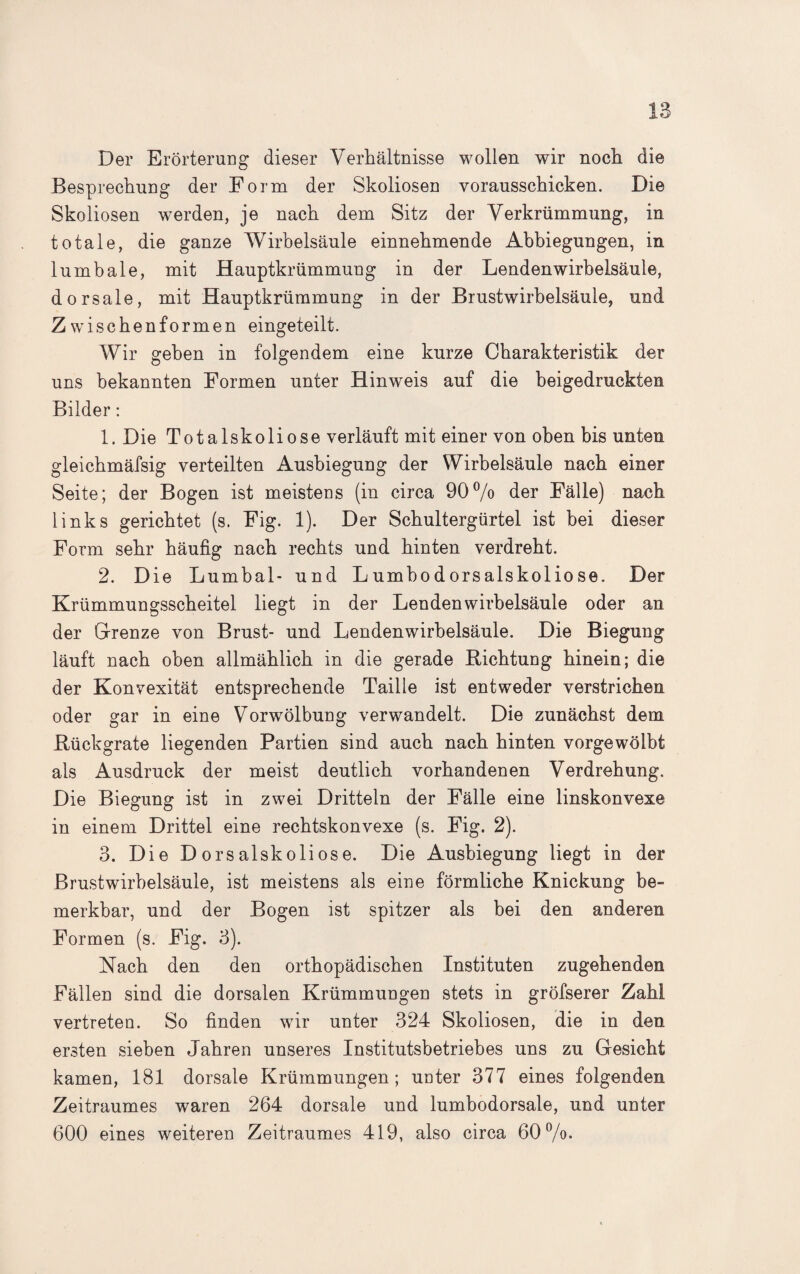 Der Erörterung dieser Verhältnisse wollen wir noch die Besprechung der Form der Skoliosen vorausschicken. Die Skoliosen werden, je nach dem Sitz der Verkrümmung, in totale, die ganze Wirbelsäule einnehmende Abbiegungen, in lumbale, mit Hauptkrümmung in der Lendenwirbelsäule, dorsale, mit Hauptkrümmung in der Brustwirbelsäule, und Z wischen formen eingeteilt. Wir gehen in folgendem eine kurze Charakteristik der uns bekannten Formen unter Hinweis auf die beigedruckten Bilder: 1. Die Totalskoliose verläuft mit einer von oben bis unten gleichmäfsig verteilten Ausbiegung der Wirbelsäule nach einer Seite; der Bogen ist meistens (in circa 90% der Fälle) nach links gerichtet (s. Fig. 1). Der Schultergürtel ist bei dieser Form sehr häufig nach rechts und hinten verdreht. 2. Die Lumbal- und Lumbodorsalskoliose. Der Krümmungsscheitel liegt in der Lendenwirbelsäule oder an der Grenze von Brust- und Lendenwirbelsäule. Die Biegung läuft nach oben allmählich in die gerade Richtung hinein; die der Konvexität entsprechende Taille ist entweder verstrichen oder gar in eine Vorwölbung verwandelt. Die zunächst dem Rückgrate liegenden Partien sind auch nach hinten vorgewölbt als Ausdruck der meist deutlich vorhandenen Verdrehung. Die Biegung ist in zwei Dritteln der Fälle eine linskonvexe in einem Drittel eine rechtskonvexe (s. Fig. 2). 3. Die Dorsalskoliose. Die Ausbiegung liegt in der Brustwirbelsäule, ist meistens als eine förmliche Knickung be¬ merkbar, und der Bogen ist spitzer als bei den anderen Formen (s. Fig. 3). Nach den den orthopädischen Instituten zugehenden Fällen sind die dorsalen Krümmungen stets in gröfserer Zahl vertreten. So finden wir unter 324 Skoliosen, die in den ersten sieben Jahren unseres Institutsbetriebes uns zu Gesicht kamen, 181 dorsale Krümmungen; unter 377 eines folgenden Zeitraumes waren 264 dorsale und lumbodorsale, und unter 600 eines weiteren Zeitraumes 419, also circa 60%.