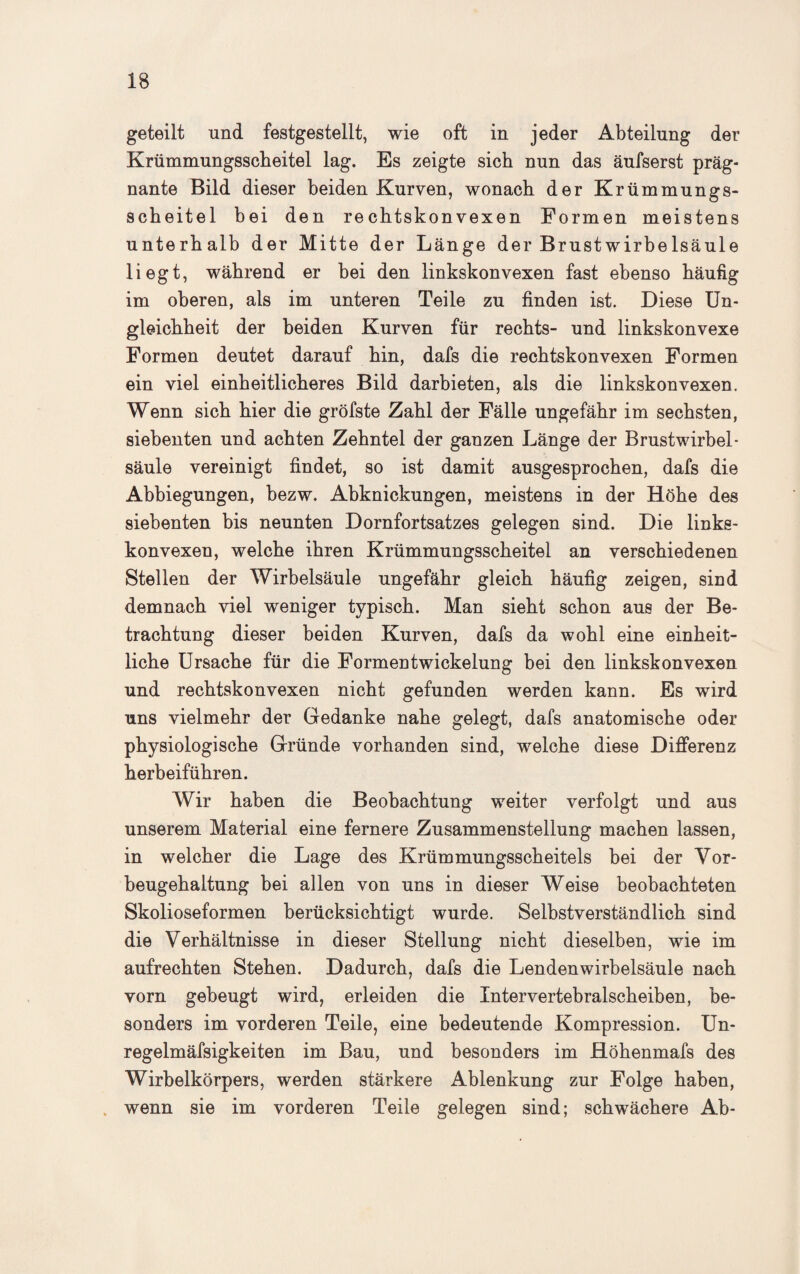 geteilt und festgestellt, wie oft in jeder Abteilung der Krümmungsscheitel lag. Es zeigte sich nun das äufserst präg¬ nante Bild dieser beiden Kurven, wonach der Krümmungs¬ scheitel bei den rechtskonvexen Formen meistens unterhalb der Mitte der Länge der Brustwirbelsäule liegt, während er bei den linkskonvexen fast ebenso häufig im oberen, als im unteren Teile zu finden ist. Diese Un¬ gleichheit der beiden Kurven für rechts- und linkskonvexe Formen deutet darauf hin, dafs die rechtskonvexen Formen ein viel einheitlicheres Bild darbieten, als die linkskonvexen. Wenn sich hier die gröfste Zahl der Fälle ungefähr im sechsten, siebenten und achten Zehntel der ganzen Länge der Brustwirbel¬ säule vereinigt findet, so ist damit ausgesprochen, dafs die Abbiegungen, bezw. Abknickungen, meistens in der Höhe des siebenten bis neunten Dornfortsatzes gelegen sind. Die links¬ konvexen, welche ihren Krümmungsscheitel an verschiedenen Stellen der Wirbelsäule ungefähr gleich häufig zeigen, sind demnach viel weniger typisch. Man sieht schon aus der Be¬ trachtung dieser beiden Kurven, dafs da wohl eine einheit¬ liche Ursache für die Formentwickelung bei den linkskonvexen und rechtskonvexen nicht gefunden werden kann. Es wird uns vielmehr der Gedanke nahe gelegt, dafs anatomische oder physiologische Gründe vorhanden sind, welche diese Differenz herbeiführen. Wir haben die Beobachtung weiter verfolgt und aus unserem Material eine fernere Zusammenstellung machen lassen, in welcher die Lage des Krümmungsscheitels bei der Vor¬ beugehaltung bei allen von uns in dieser Weise beobachteten Skolioseformen berücksichtigt wurde. Selbstverständlich sind die Verhältnisse in dieser Stellung nicht dieselben, wie im aufrechten Stehen. Dadurch, dafs die Lendenwirbelsäule nach vorn gebeugt wird, erleiden die Intervertebralscheiben, be¬ sonders im vorderen Teile, eine bedeutende Kompression. Un- regelmäfsigkeiten im Bau, und besonders im Höhenmafs des Wirbelkörpers, werden stärkere Ablenkung zur Folge haben, . wenn sie im vorderen Teile gelegen sind; schwächere Ab-