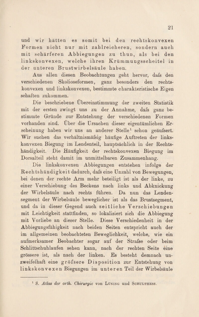 und wir hätten es somit bei den rechtskonvexen Formen nicht nur mit zahlreicheren, sondern auch mit schärferen Abbiegungen zu thun, als bei den linkskonvexen, welche ihren Kriimmungsscheitel in der unteren Brustwirbelsäule haben. Aus allen diesen Beobachtungen geht hervor, dafs den verschiedenen Skolioseformen, ganz besonders den rechts¬ konvexen und linkskonvexen, bestimmte charakteristische Eigen schäften zukommen. Die beschriebene Übereinstimmung der zweiten Statistik mit der ersten zwingt uns zu der Annahme, dafs ganz be¬ stimmte Gründe zur Entstehung der verschiedenen Formen vorhanden sind. Über die Ursachen dieser eigentümlichen Er¬ scheinung haben wir uns an anderer Stelle1 schon geäufsert. Wir suchen das verhältnismäfsig häufige Auftreten der links¬ konvexen Biegung im Lendenteil, hauptsächlich in der .Rechts¬ händigkeit. Die Häufigkeit der rechtskonvexen Biegung im Dorsalteil steht damit im unmittelbaren Zusammenhang. Die linkskonvexen Abbiegungen entstehen infolge der Rechtshändigkeit dadurch, dafs eine Unzahl von Bewegungen, bei denen der rechte Arm mehr beteiligt ist als der linke, zu einer Verschiebung des Beckens nach links und Abknickung der Wirbelsäule nach rechts führen. Da nun das Lenden¬ segment der Wirbelsäule beweglicher ist als das Brustsegment, und da in dieser Gegend auch seitliche Verschiebungen mit Leichtigkeit stattfinden, so lokalisiert sich die Abbiegung mit Vorliebe an dieser Stelle. Diese Verschiedenheit in der Abbiegungsfähigkeit nach beiden Seiten entspricht auch der im allgemeinen beobachteten Beweglichkeit, welche, wie ein aufmerksamer Beobachter sogar auf der Strafse oder beim Schlittschuhlaufen sehen kann, nach der rechten Seite eine grössere ist, als nach der linken. Es besteht demnach un¬ zweifelhaft eine gröfsere Disposition zur Entstehung von linkskonvexen Biegungen im unteren Teil der Wirbelsäule 1 S. Atlas der orth. Chirurgie von Lüning und Schulthess.