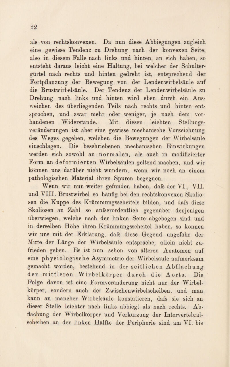 als von rechtskonvexen. Da nun diese Abbiegungen zugleich eine gewisse Tendenz zu Drehung nach der konvexen Seite, also in diesem Falle nach links und hinten, an sich haben, so entsteht daraus leicht eine Haltung, bei welcher der Schulter¬ gürtel nach rechts und hinten gedreht ist, entsprechend der Fortpflanzung der Bewegung von der Lendenwirbelsäule auf die Brustwirbelsäule. Der Tendenz der Lendenwirbelsäule zu Drehung nach links und hinten wird eben durch ein Aus¬ weichen des überliegenden Teils nach rechts und hinten ent¬ sprochen, und zwar mehr oder weniger, je nach dem vor¬ handenen Widerstande. Mit diesen leichten Stellungs¬ veränderungen ist aber eine gewisse mechanische Vorzeichnung des Weges gegeben, welchen die Bewegungen der Wirbelsäule einschlagen. Die beschriebenen mechanischen Einwirkungen werden sich sowohl an normalen, als auch in modifizierter Form an deformierten Wirbelsäulen geltend machen, und wir können uns darüber nicht wundern, wenn wir noch an einem pathologischen Material ihren Spuren begegnen. Wenn wir nun weiter gefunden haben, dafs der VI., VII. und VIII. Brustwirbel so häufig bei den rechtskonvexen Skolio¬ sen die Kuppe des Krümmungsscheitels bilden, und dafs diese Skoliosen an Zahl so aufserordentlich gegenüber denjenigen überwiegen, welche nach der linken Seite abgebogen sind und in derselben Höhe ihren Krümmungsscheitel haben, so können wir uns mit der Erklärung, dafs diese Gegend ungefähr der Mitte der Länge der Wirbelsäule entspräche, allein nicht zu¬ frieden geben. Es ist nun schon von älteren Anatomen auf eine physiologische Asymmetrie der Wirbelsäule aufmerksam gemacht worden, bestehend in der seitlichen Abflachung der mittleren Wirbelkörper durch die Aorta. Die Folge davon ist eine Form Veränderung nicht nur der Wirbel¬ körper, sondern auch der Zwischenwirbelscheiben, und man kann an mancher Wirbelsäule konstatieren, dafs sie sich an dieser Stelle leichter nach links abbiegt als nach rechts. Ab¬ flachung der Wirbelkörper und Verkürzung der Intervertebral- scheiben an der linken Hälfte der Peripherie sind am VI. bis