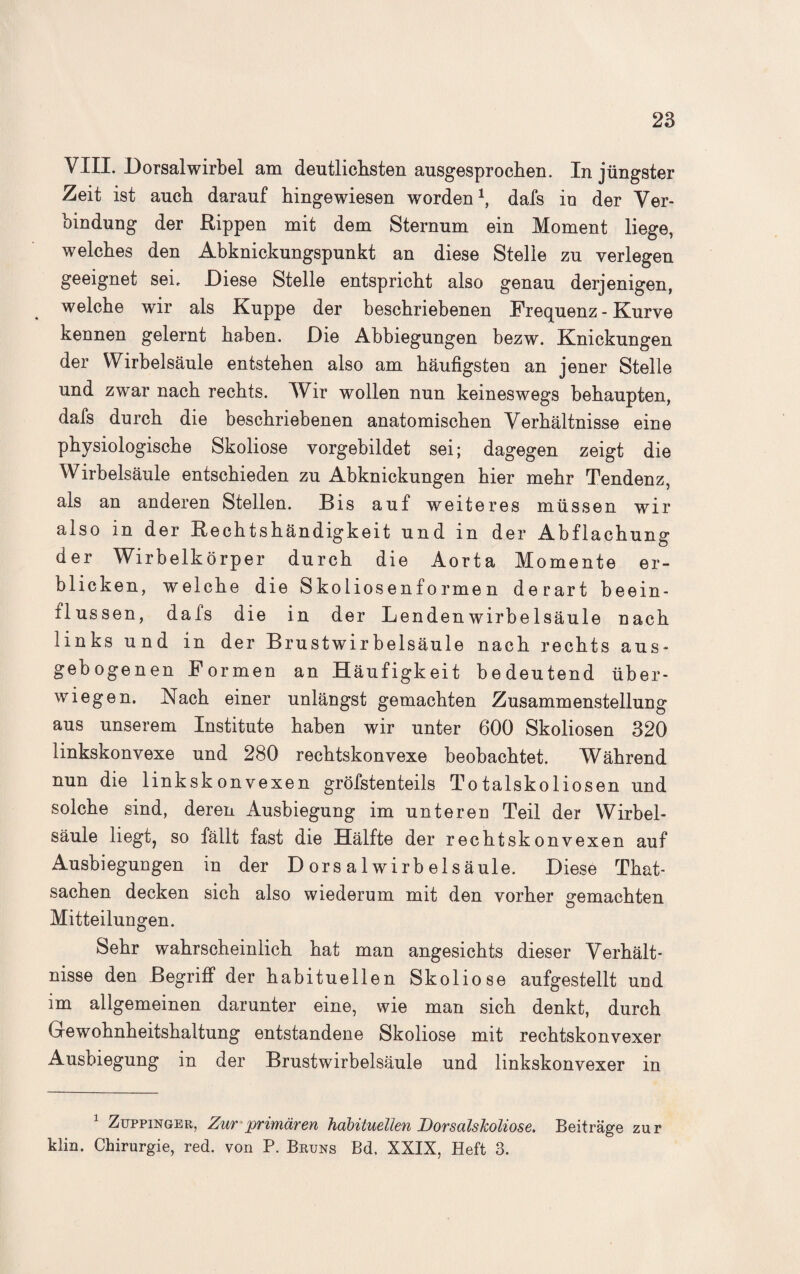 VIII. Dorsalwirbel am deutlichsten ausgesprochen. In jüngster Zeit ist auch darauf hingewiesen worden *, dafs in der Ver¬ bindung der Rippen mit dem Sternum ein Moment liege, welches den Abknickungspunkt an diese Stelle zu verlegen geeignet sei. Diese Stelle entspricht also genau derjenigen, welche wir als Kuppe der beschriebenen Frequenz - Kurve kennen gelernt haben. Die Abbiegungen bezw. Knickungen der Wirbelsäule entstehen also am häufigsten an jener Stelle und zwar nach rechts. Wir wollen nun keineswegs behaupten, dafs durch die beschriebenen anatomischen Verhältnisse eine physiologische Skoliose vorgebildet sei; dagegen zeigt die Wirbelsäule entschieden zu Abknickungen hier mehr Tendenz, als an anderen Stellen. Bis auf weiteres müssen wir also in der Rechtshändigkeit und in der Abflachung der Wirbelkörper durch die Aorta Momente er¬ blicken, welche die Skoliosenformen derart beein¬ flussen, dafs die in der Lendenwirbelsäule nach links und in der Brustwirbelsäule nach rechts aus¬ gebogenen Formen an Häufigkeit bedeutend über¬ wiegen. Nach einer unlängst gemachten Zusammenstellung aus unserem Institute haben wir unter 600 Skoliosen 320 linkskonvexe und 280 rechtskonvexe beobachtet. Während nun die linkskonvexen gröfstenteils Totalskoliosen und solche sind, deren Ausbiegung im unteren Teil der Wirbel¬ säule liegt, so fällt fast die Hälfte der rechtskonvexen auf Ausbiegungen in der D ors a 1 wirb els äule. Diese That- sachen decken sich also wiederum mit den vorher gemachten Mitteilungen. Sehr wahrscheinlich hat man angesichts dieser Verhält¬ nisse den Begriff der habituellen Skoliose aufgestellt und im allgemeinen darunter eine, wie man sich denkt, durch Gewohnheitshaltung entstandene Skoliose mit rechtskonvexer Ausbiegung in der Brustwirbelsäule und linkskonvexer in 1 Zuppinger, Zur primären habituellen Dorsalskoliose. Beiträge zur klm. Chirurgie, red. von P. Bruns Bd. XXIX, Heft 3.
