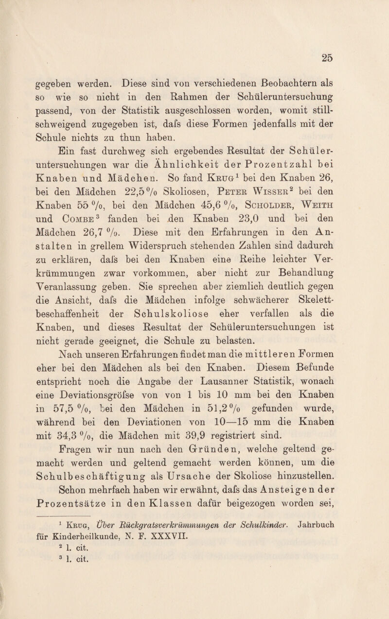gegeben werden. Diese sind von verschiedenen Beobachtern als so wie so nicht in den Rahmen der Schüleruntersuchung passend, von der Statistik ausgeschlossen worden, womit still¬ schweigend zugegeben ist, dafs diese Formen jedenfalls mit der Schule nichts zu thun haben. Ein fast durchweg sich ergebendes Resultat der Schüler¬ untersuchungen war die Ähnlichkeit der Prozent zahl bei Knaben und Mädchen. So fand Krug 1 bei den Knaben 26, bei den Mädchen 22,5% Skoliosen, Peter Wisser1 2 3 bei den Knaben 55 %, bei den Mädchen 45,6 %, Scholder, Weith und Combe 3 fanden bei den Knaben 23,0 und bei den Mädchen 26,7 %. Diese mit den Erfahrungen in den An¬ stalten in grellem Widerspruch stehenden Zahlen sind dadurch zu erklären, dafs bei den Knaben eine Reihe leichter Ver¬ krümmungen zwar Vorkommen, aber nicht zur Behandlung- Veranlassung geben. Sie sprechen aber ziemlich deutlich gegen die Ansicht, dafs die Mädchen infolge schwächerer Skelett¬ beschaffenheit der Schulskoliose eher verfallen als die Knaben, und dieses Resultat der Schüleruntersuchungen ist nicht gerade geeignet, die Schule zu belasten. Nach unseren Erfahrungen findet man die mittleren Formen eher bei den Mädchen als bei den Knaben. Diesem Befunde entspricht noch die Angabe der Lausanner Statistik, wonach eine Deviationsgröfse von von 1 bis 10 mm bei den Knaben in 57,5 %, bei den Mädchen in 51,2% gefunden wurde, während bei den Deviationen von 10—15 mm die Knaben mit 34,3 %, die Mädchen mit 39,9 registriert sind. Fragen wir nun nach den Gründen, welche geltend ge¬ macht werden und geltend gemacht werden können, um die Schulbeschäftigung als Ursache der Skoliose hinzustellen. Schon mehrfach haben wir erwähnt, dafs das Ansteigen der Prozentsätze in den Klassen dafür beigezogen worden sei, 1 Krug, Über Rückgratsverkrümmungen der Schulkinder. Jahrbuch für Kinderheilkunde, N. F. XXXVII. 2 1. cit. 3 1. cit.