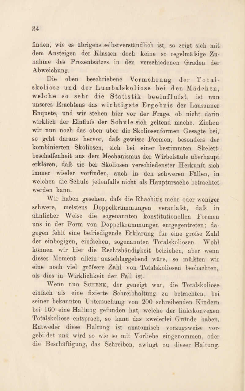 finden, wie es übrigens selbstverständlich ist, so zeigt sieb mit dem Ansteigen der Klassen doch keine so regelmäfsige Zu¬ nahme des Prozentsatzes in den verschiedenen Graden der Abweichung. Die oben beschriebene Vermehrung der Total- skoliose und der Lumbalskoliose bei den Mädchen, welche so sehr die Statistik beeinflufst, ist nun unseres Erachtens das wichtigste Ergebnis der Lausanner Enquete, und wir stehen hier vor der Frage, ob nicht darin wirklich der Einfiufs der Schule sich geltend mache. Ziehen wir nun noch das oben über die Skoliosenformen Gesagte bei, so geht daraus hervor, dafs gewisse Formen, besonders der kombinierten Skoliosen, sich bei einer bestimmten Skelett¬ beschaffenheit aus dem Mechanismus der Wirbelsäule überhaupt erklären, dafs sie bei Skoliosen verschiedenster Herkunft sich immer wieder vorfinden, auch in den schweren Fällen, in welchen die Schule jedenfalls nicht als Hauptursache betrachtet werden kann. Wir haben gesehen, dafs die Rhachitis mehr oder weniger schwere, meistens Doppelkrümmungen veranlafst, dafs in ähnlicher Weise die sogenannten konstitutionellen Formen uns in der Form von Doppelkrümmungen entgegentreten; da¬ gegen fehlt eine befriedigende Erklärung für eine grofse Zahl der einbogigen, einfachen, sogenannten Totalskoliosen. Wohl können wir hier die Rechtshändigkeit beiziehen, aber wenn dieses Moment allein ausschlaggebend wäre, so müfsten wir eine noch viel gröfsere Zahl von Totalskoliosen beobachten, als dies in Wirklichkeit der Fall ist. Wenn nun Schenk, der geneigt war, die Totalskoliose einfach als eine fixierte Schreibhaltung zu betrachten, bei seiner bekannten Untersuchung von 200 schreibenden Kindern bei 160 eine Haltung gefunden hat, welche der linkskonvexen Totalskoliose entsprach, so kann das zweierlei Gründe haben. Entweder diese Haltung ist anatomisch vorzugsweise vor¬ gebildet und wird so wie so mit Vorliebe eingenommen, oder die Beschäftigung, das Schreiben, zwingt zu dieser Haltung.