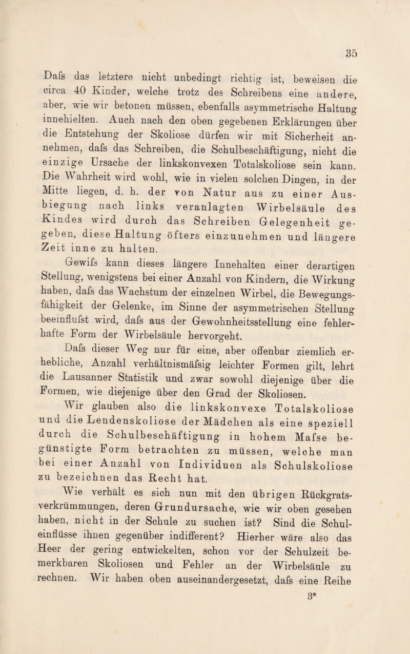Dals das letztere nicht unbedingt richtig ist, beweisen die circa 40 Kinder, welche trotz des Schreibens eine andere, aber, wie wir betonen müssen, ebenfalls asymmetrische Haltung innehielten. Auch nach den oben gegebenen Erklärungen über die Entstehung der Skoliose dürfen wir mit Sicherheit an¬ nehmen, dafs das Schreiben, die Schulbeschäftigung, nicht die einzige Ursache der linkskonvexen Totalskoliose sein kann. Eie Wahrheit wrird wohl, wie m vielen solchen Dingen, m der Mitte liegen, d. h. der von Matur aus zu einer Aus¬ biegung nach links veranlagten Wirbelsäule des Kindes wird durch das Schreiben Gelegenheit ge¬ geben, diese Haltung öfters einzunehmen und längere Zeit inne zu halten. Gewifs kann dieses längere Innehalten einer derartigen Stellung, wenigstens bei einer Anzahl von Kindern, die Wirkung haben, dafs das Wachstum der einzelnen Wirbel, die Bewegungs¬ fähigkeit der Gelenke, im Sinne der asymmetrischen Stellung beeinflufst wird, dafs aus der GewTohnheitsstellung eine fehler¬ hafte Form der Wirbelsäule hervorgeht. Dafs dieser Weg nur für eine, aber offenbar ziemlich er¬ hebliche, Anzahl verhältnismäfsig leichter Formen gilt, lehrt die Lausanner Statistik und zwar sowohl diejenige über die Formen, wie diejenige über den Grad der Skoliosen. Wir glauben also die links konvexe Totalskoliose und die Lendenskoliose der Mädchen als eine speziell durch die Schulbeschäftigung in hohem Mafse be¬ günstigte Form betrachten zu müssen, welche man bei einer Anzahl von Individuen als Schulskoliose zu bezeichnen das Recht hat. Wie verhält es sich nun mit den übrigen Rückgrats¬ verkrümmungen, deren Grundursache, wie wir oben gesehen haben, nicht in der Schule zu suchen ist? Sind die Schul¬ einflüsse ihnen gegenüber indifferent? Hierher wäre also das Heer der gering entwickelten, schon vor der Schulzeit be- merKbaren Skoliosen und Fehler an der Wirbelsäule zu rechnen. Wir haben oben auseinandergesetzt, dafs eine Reihe 3*