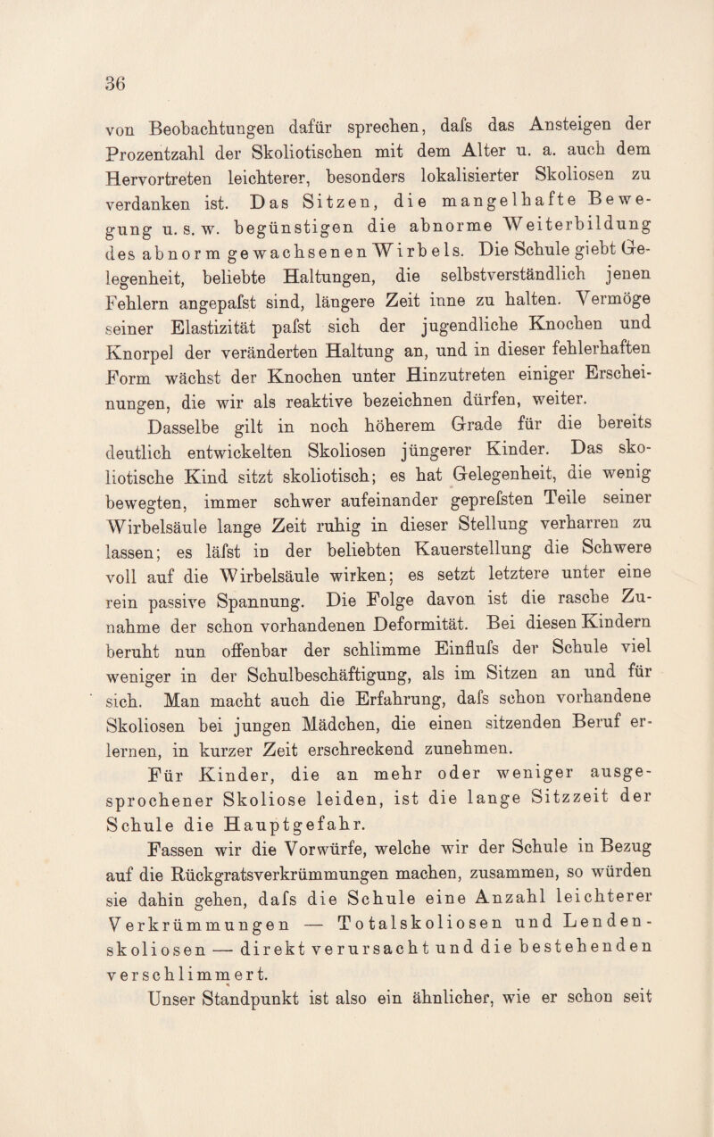 von Beobachtungen dafür sprechen, dafs das Ansteigen der Prozentzahl der Skoliotischen mit dem Alter u. a. auch dem Hervortreten leichterer, besonders lokalisierter Skoliosen zu verdanken ist. Das Sitzen, die mangelhafte Bewe¬ gung u. s. w. begünstigen die abnorme Weiterbildung des abnorm gewachsenen W i r b e 1 s. Die Schule giebt Ge¬ legenheit, beliebte Haltungen, die selbstverständlich jenen Fehlern angepafst sind, längere Zeit inne zu halten. Vermöge seiner Elastizität pafst sich der jugendliche Knochen und Knorpel der veränderten Haltung an, und in dieser fehlerhaften Form wächst der Knochen unter Hinzutreten einiger Erschei¬ nungen, die wir als reaktive bezeichnen dürfen, weiter. Dasselbe gilt in noch höherem Grade für die bereits deutlich entwickelten Skoliosen jüngerer Kinder. Das sko- liotische Kind sitzt skoliotisch; es hat Gelegenheit, die wenig bewegten, immer schwer aufeinander geprefsten Teile seiner Wirbelsäule lange Zeit ruhig in dieser Stellung verharren zu lassen; es läfst in der beliebten Kauerstellung die Schwere voll auf die Wirbelsäule wirken; es setzt letztere unter eine rein passive Spannung. Die Folge davon ist die rasche Zu¬ nahme der schon vorhandenen Deformität. Bei diesen Kindern beruht nun offenbar der schlimme Einflufs der Schule viel weniger in der Schulbeschäftigung, als im Sitzen an und für sich. Man macht auch die Erfahrung, dafs schon vorhandene Skoliosen bei jungen Mädchen, die einen sitzenden Beruf er¬ lernen, in kurzer Zeit erschreckend zunehmen. Für Kinder, die an mehr oder weniger ausge¬ sprochener Skoliose leiden, ist die lange Sitzzeit der Schule die Hauptgefahr. Fassen wir die Vorwürfe, welche wir der Schule in Bezug auf die Rückgratsverkrümmungen machen, zusammen, so würden sie dahin gehen, dafs die Schule eine Anzahl leichterer Verkrümmungen — Totalskoliosen und Lenden¬ skoliosen — direkt verursacht und die bestehenden verschlimmert. * Unser Standpunkt ist also ein ähnlicher, wie er schon seit