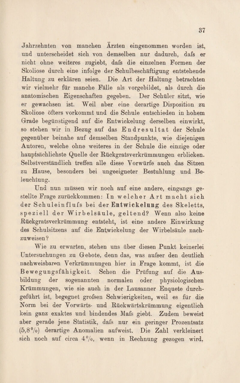 Jahrzehnten von manchen Ärzten eingenommen worden ist, und unterscheidet sich von demselben nur dadurch, dafs er nicht ohne weiteres zugiebt, dafs die einzelnen Formen der Skoliose durch eine infolge der Schulbeschäftigung entstehende Haltung zu erklären seien. Die Art der Haltung betrachten wir vielmehr für manche Fälle als vorgebildet, als durch die anatomischen Eigenschaften gegeben. Der Schüler sitzt, wie er gewachsen ist. Weil aber eine derartige Disposition zu Skoliose öfters vorkommt und die Schule entschieden in hohem Grade begünstigend auf die Entwickelung derselben ein wirkt, so stehen wir in Bezug auf das Endresultat der Schule gegenüber beinahe auf demselben Standpunkte, wie diejenigen Autoren, welche ohne weiteres in der Schule die einzige oder hauptsächlichste Quelle der Rückgratsverkrümmungen erblicken. Selbstverständlich treffen alle diese Vorwürfe auch das Sitzen zu Hause, besonders hei ungeeigneter Bestuhlung und Be¬ leuchtung. Und nun müssen wir noch auf eine andere, eingangs ge¬ stellte Frage zurückkommen: In welcher Art macht sich der Schuieinflufs hei der Entwickelung des Skeletts, speziell der Wirbelsäule, geltend? Wenn also keine Rückgratsverkrümmung entsteht, ist eine andere Einwirkung des Schulsitzens auf die Entwickelung der Wirbelsäule nach¬ zuweisen? Wie zu erwarten, stehen uns über diesen Punkt keinerlei Untersuchungen zu Gebote, denn das, was aufser den deutlich nachweisbaren Verkrümmungen hier in Frage kommt, ist die Bewegungsfähigkeit. Schon die Prüfung auf die Aus¬ bildung der sogenannten normalen oder physiologischen Krümmungen, wie sie auch in der Lausanner Enquete durch¬ geführt ist, begegnet grofsen Schwierigkeiten, weil es für die Norm bei der Vorwärts- und Rückwärtskrümmung eigentlich kein ganz exaktes und bindendes Mafs giebt. Zudem beweist aber gerade jene Statistik, dafs nur ein geringer Prozentsatz (5,8%) derartige Anomalien aufweist. Die Zahl verkleinert sich noch auf circa 4%, wenn in Rechnung gezogen wird,