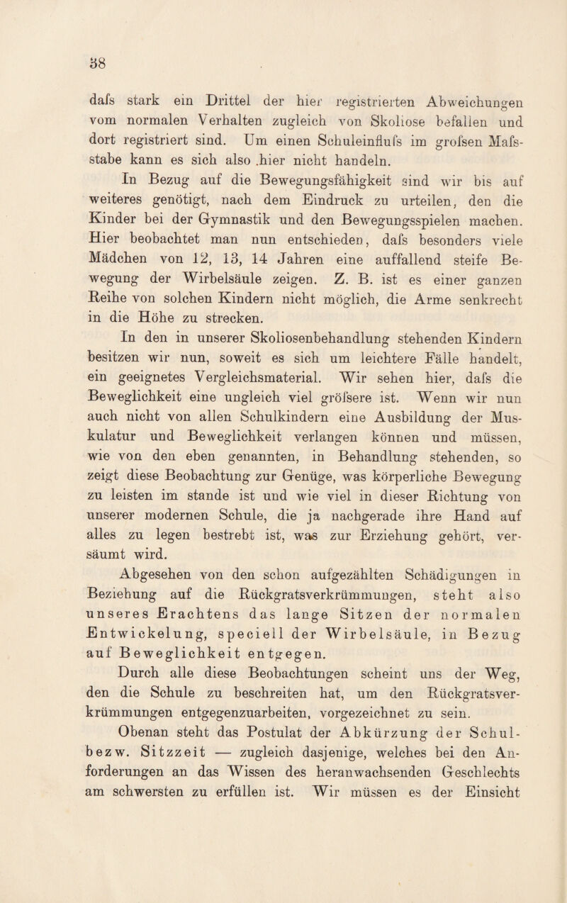 dafs stark em Drittel der hier registrierten Abweichungen vom normalen Verhalten zugleich von Skoliose befallen und dort registriert sind. Um einen Schuleinfluls im grofsen Mafs- stabe kann es sich also .hier nicht handeln. In Bezug auf die Bewegungsfähigkeit sind wir bis auf weiteres genötigt, nach dem Eindruck zu urteilen, den die Kinder bei der Gymnastik und den Bewegungsspielen machen. Hier beobachtet man nun entschieden, dafs besonders viele Mädchen von 12, 13, 14 Jahren eine auffallend steife Be¬ wegung der Wirbelsäule zeigen. Z. B. ist es einer ganzen Beihe von solchen Kindern nicht möglich, die Arme senkrecht in die Höhe zu strecken. In den in unserer Skoliosenbehandlung stehenden Kindern besitzen wir nun, soweit es sich um leichtere Fälle handelt, ein geeignetes Vergleichsmaterial. Wir sehen hier, dafs die Beweglichkeit eine ungleich viel gröfsere ist. Wenn wir nun auch nicht von allen Schulkindern eine Ausbildung der Mus¬ kulatur und Beweglichkeit verlangen können und müssen, wie von den eben genannten, in Behandlung stehenden, so zeigt diese Beobachtung zur Genüge, was körperliche Bewegung zu leisten im stände ist und wie viel in dieser Richtung von unserer modernen Schule, die ja nachgerade ihre Hand auf alles zu legen bestrebt ist, was zur Erziehung gehört, ver¬ säumt wird. Abgesehen von den schon aufgezählten Schädigungen in Beziehung auf die Rückgratsverkrümmungen, steht also unseres Erachtens das lange Sitzen der normalen Entwiekelnng, speciell der Wirbelsäule, in Bezug auf Beweglichkeit entgegen. Durch alle diese Beobachtungen scheint uns der Weg, den die Schule zu beschreiten hat, um den Rückgratsver¬ krümmungen entgegenzuarbeiten, vorgezeichnet zu sein. Obenan steht das Postulat der Abkürzung der Schul- bezw. Sitzzeit — zugleich dasjenige, welches bei den An¬ forderungen an das Wissen des heranwachsenden Geschlechts am schwersten zu erfüllen ist. Wir müssen es der Einsicht