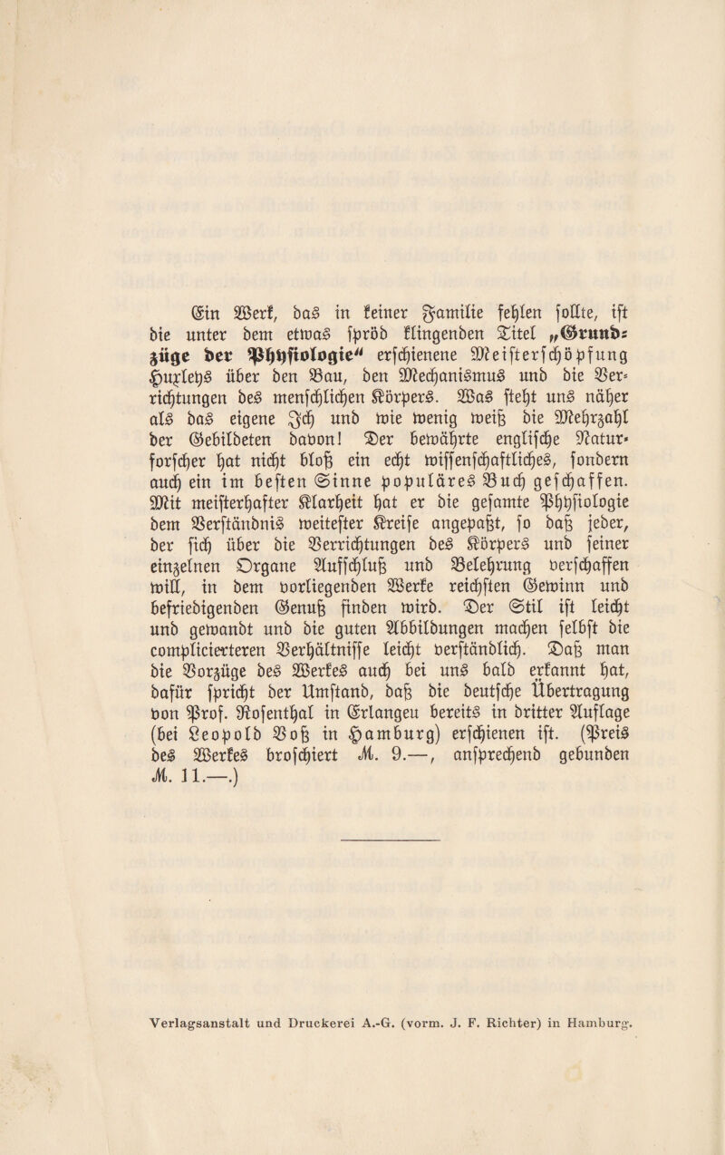 bie unter bent etma§ f^röb flingenben Oitet „©rmtbs jiigc ber $ßlj9ftotagie erfdfienene 9)?eifterfchöhfung $QU1clet)§ über ben Vau, ben Sfted^ani§ntu3 unb bie 55er* ricfftungen be3 menfdfjlidfjen $ürher§. 2öa3 ftefjt un3 näher als ba£ eigene Jyd) un^ ^ toerng toeifs bie ber ©ebitbeten babon! Oer betoährte englifdfe üftatur* forfd^er hat nicht btof$ ein ed)t toiffenfchaftlidfjeS, fonbern and) ein int beften (Sinne populäres Vud) gefaffen. SDßit meifterhafter Klarheit ^at er bie gefamte ^3b)t)fiotogie bent SSerftänbniS meitefter Greife angepafet, fo bafc jeher, ber fidö über bie Verrichtungen beS Körpers nnb feiner einzelnen Organe Sluffd^tu^ nnb Velefjrmtg berfchaffen toiH, in bent borliegenben SSerfe reichten ©etbinn unb befrtebigenben ©enujs finben tnirb. Oer (Stil ift leidet unb getnanbt unb bie guten 5lbbilbungen machen felbft bie compticierteren Verljältniffe leidet berftänblidfj. Oa§ man bie Vorzüge beS SBerfeS auch bei uns halb erfannt fyat, bafür fpridft ber Umftanb, ba§ bie beutfche Übertragung bon $ßrof. Sftofenthal in (Srlangeu bereite in britter Auflage (bei Seopotb Vojs in Hamburg) erfdjjienen ift. ($rei3 beS V3erfe3 brofdjiert M. 9.—, anfpred)enb gebunben M. 11.—.) Verlagsanstalt und Druckerei A.-G. (vorm. J. F. Richter) in Hamburg’.