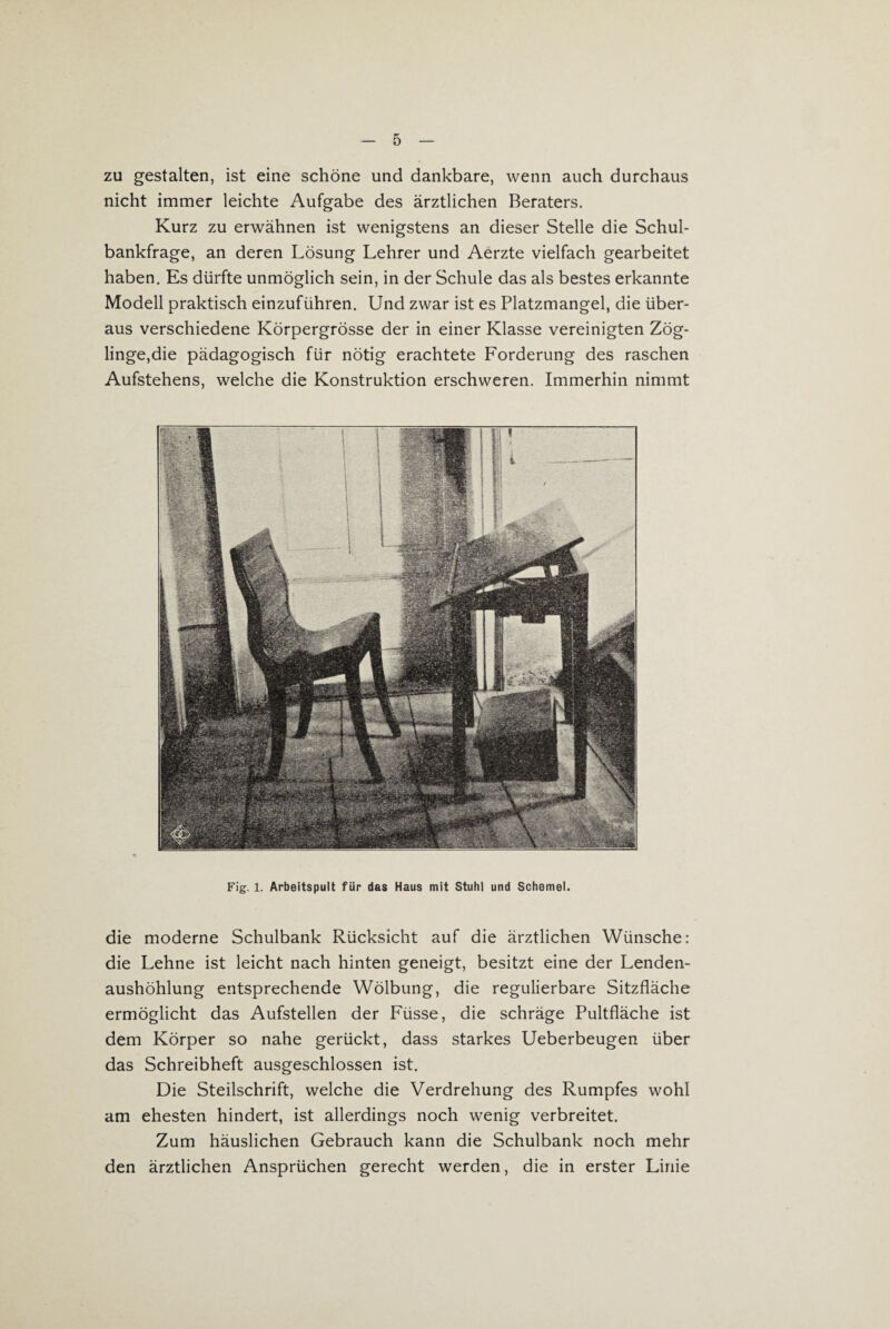 zu gestalten, ist eine schöne und dankbare, wenn auch durchaus nicht immer leichte Aufgabe des ärztlichen Beraters. Kurz zu erwähnen ist wenigstens an dieser Stelle die Schul¬ bankfrage, an deren Lösung Lehrer und Aerzte vielfach gearbeitet haben. Es dürfte unmöglich sein, in der Schule das als bestes erkannte Modell praktisch einzuführen. Und zwar ist es Platzmangel, die über¬ aus verschiedene Körpergrösse der in einer Klasse vereinigten Zög¬ linge,die pädagogisch für nötig erachtete Forderung des raschen Aufstehens, welche die Konstruktion erschweren. Immerhin nimmt Fig. 1. Arbeitspult für das Haus mit Stuhl und Schemel. die moderne Schulbank Rücksicht auf die ärztlichen Wünsche: die Lehne ist leicht nach hinten geneigt, besitzt eine der Lenden¬ aushöhlung entsprechende Wölbung, die regulierbare Sitzfläche ermöglicht das Aufstellen der Füsse, die schräge Pultfläche ist dem Körper so nahe gerückt, dass starkes Ueberbeugen über das Schreibheft ausgeschlossen ist. Die Steilschrift, welche die Verdrehung des Rumpfes wohl am ehesten hindert, ist allerdings noch wenig verbreitet. Zum häuslichen Gebrauch kann die Schulbank noch mehr den ärztlichen Ansprüchen gerecht werden, die in erster Linie
