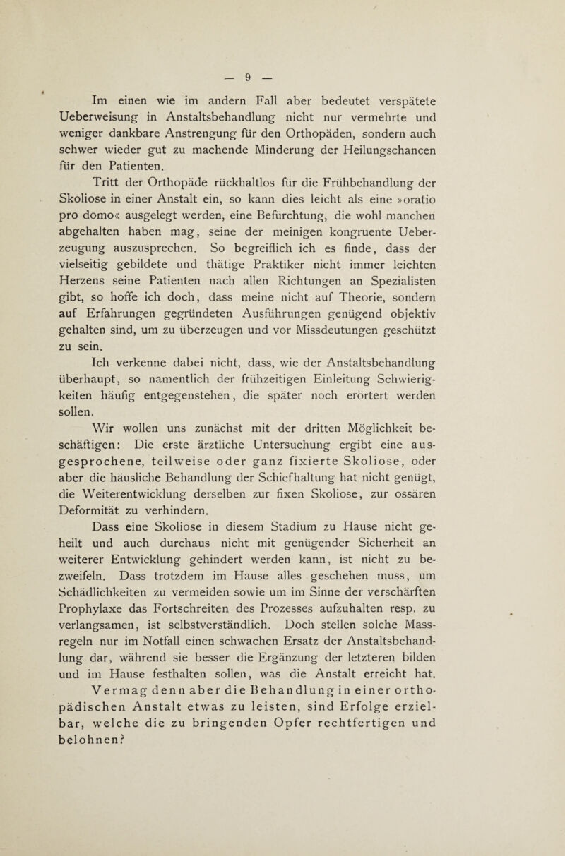 Im einen wie im andern Fall aber bedeutet verspätete Ueberweisung in Anstaltsbehandlung nicht nur vermehrte und weniger dankbare Anstrengung für den Orthopäden, sondern auch schwer wieder gut zu machende Minderung der Heilungschancen für den Patienten. Tritt der Orthopäde rückhaltlos für die Frühbehandlung der Skoliose in einer Anstalt ein, so kann dies leicht als eine »oratio pro domo« ausgelegt werden, eine Befürchtung, die wohl manchen abgehalten haben mag, seine der meinigen kongruente Ueber- zeugung auszusprechen. So begreiflich ich es finde, dass der vielseitig gebildete und thätige Praktiker nicht immer leichten Herzens seine Patienten nach allen Richtungen an Spezialisten gibt, so hoffe ich doch, dass meine nicht auf Theorie, sondern auf Erfahrungen gegründeten Ausführungen genügend objektiv gehalten sind, um zu überzeugen und vor Missdeutungen geschützt zu sein. Ich verkenne dabei nicht, dass, wie der Anstaltsbehandlung überhaupt, so namentlich der frühzeitigen Einleitung Schwierig¬ keiten häufig entgegenstehen, die später noch erörtert werden sollen. Wir wollen uns zunächst mit der dritten Möglichkeit be¬ schäftigen: Die erste ärztliche Untersuchung ergibt eine aus¬ gesprochene, teilweise oder ganz fixierte Skoliose, oder aber die häusliche Behandlung der Schiefhaltung hat nicht genügt, die Weiterentwicklung derselben zur fixen Skoliose, zur ossären Deformität zu verhindern. Dass eine Skoliose in diesem Stadium zu Hause nicht ge¬ heilt und auch durchaus nicht mit genügender Sicherheit an weiterer Entwicklung gehindert werden kann, ist nicht zu be¬ zweifeln. Dass trotzdem im Hause alles geschehen muss, um Schädlichkeiten zu vermeiden sowie um im Sinne der verschärften Prophylaxe das Fortschreiten des Prozesses aufzuhalten resp. zu verlangsamen, ist selbstverständlich. Doch stellen solche Mass- regeln nur im Notfall einen schwachen Ersatz der Anstaltsbehand¬ lung dar, während sie besser die Ergänzung der letzteren bilden und im Hause festhalten sollen, was die Anstalt erreicht hat. Vermag denn aber die Behandlung in einer ortho¬ pädischen Anstalt etwas zu leisten, sind Erfolge erziel¬ bar, welche die zu bringenden Opfer rechtfertigen und belohnen?