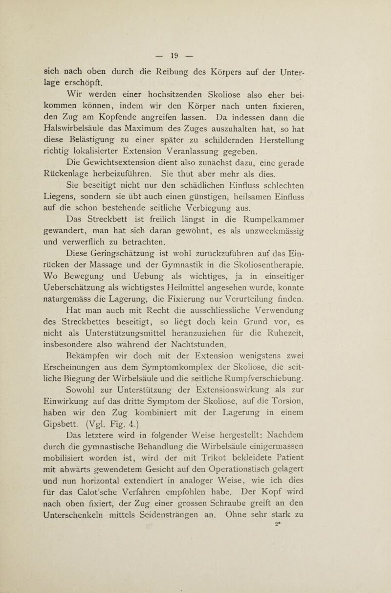 sich nach oben durch die Reibung des Körpers auf der Unter¬ lage erschöpft. Wir werden einer hochsitzenden Skoliose also eher bei¬ kommen können, indem wir den Körper nach unten fixieren, den Zug am Kopfende angreifen lassen. Da indessen dann die Halswirbelsäule das Maximum des Zuges auszuhalten hat, so hat diese Belästigung zu einer später zu schildernden Herstellung richtig lokalisierter Extension Veranlassung gegeben. Die Gewichtsextension dient also zunächst dazu, eine gerade Rückenlage herbeizuführen. Sie thut aber mehr als dies. Sie beseitigt nicht nur den schädlichen Einfluss schlechten Liegens, sondern sie übt auch einen günstigen, heilsamen Einfluss auf die schon bestehende seitliche Verbiegung aus. Das Streckbett ist freilich längst in die Rumpelkammer gewandert, man hat sich daran gewöhnt, es als unzweckmässig und verwerflich zu betrachten. Diese Geringschätzung ist wohl zurückzuführen auf das Ein¬ rücken der Massage und der Gymnastik in die Skoliosentherapie. Wo Bewegung und Uebung als wichtiges, ja in einseitiger Ueberschätzung als wichtigstes Heilmittel angesehen wurde, konnte naturgemäss die Lagerung, die Fixierung nur Verurteilung finden. Hat man auch mit Recht die ausschliessliche Verwendung des Streckbettes beseitigt, so liegt doch kein Grund vor, es nicht als Unterstützungsmittel heranzuziehen für die Ruhezeit, insbesondere also während der Nachtstunden. Bekämpfen wir doch mit der Extension wenigstens zwei Erscheinungen aus dem Symptomkomplex der Skoliose, die seit¬ liche Biegung der Wirbelsäule und die seitliche Rumpfverschiebung. Sowohl zur Unterstützung der Extensionswirkung als zur Einwirkung auf das dritte Symptom der Skoliose, auf die Torsion, haben wir den Zug kombiniert mit der Lagerung in einem Gipsbett. (Vgl. Fig. 4.) Das letztere wird in folgender Weise hergestellt: Nachdem durch die gymnastische Behandlung die Wirbelsäule einigermassen mobilisiert worden ist, wird der mit Trikot bekleidete Patient mit abwärts gewendetem Gesicht auf den Operationstisch gelagert und nun horizontal extendiert in analoger Weise, wie ich dies für das Calot’sche Verfahren empfohlen habe. Der Kopf wird nach oben fixiert, der Zug einer grossen Schraube greift an den Unterschenkeln mittels Seidensträngen an. Ohne sehr stark zu 2*