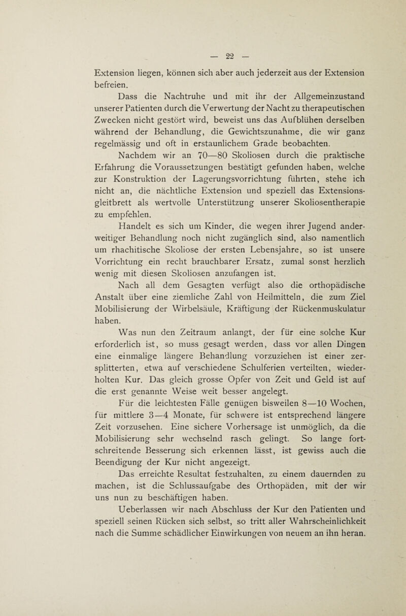 Extension liegen, können sich aber auch jederzeit aus der Extension befreien. Dass die Nachtruhe und mit ihr der Allgemeinzustand unserer Patienten durch die Verwertung der Nacht zu therapeutischen Zwecken nicht gestört wird, beweist uns das Aufblühen derselben während der Behandlung, die Gewichtszunahme, die wir ganz regelmässig und oft in erstaunlichem Grade beobachten. Nachdem wir an 70—80 Skoliosen durch die praktische Erfahrung die Voraussetzungen bestätigt gefunden haben, welche zur Konstruktion der Lagerungsvorrichtung führten, stehe ich nicht an, die nächtliche Extension und speziell das Extensions¬ gleitbrett als wertvolle Unterstützung unserer Skoliosentherapie zu empfehlen. Handelt es sich um Kinder, die wegen ihrer Jugend ander¬ weitiger Behandlung noch nicht zugänglich sind, also namentlich um rhachitische Skoliose der ersten Lebensjahre, so ist unsere Vorrichtung ein recht brauchbarer Ersatz, zumal sonst herzlich wenig mit diesen Skoliosen anzufangen ist. Nach all dem Gesagten verfügt also die orthopädische Anstalt über eine ziemliche Zahl von Heilmitteln, die zum Ziel Mobilisierung der Wirbelsäule, Kräftigung der Rückenmuskulatur haben. Was nun den Zeitraum anlangt, der für eine solche Kur erforderlich ist, so muss gesagt werden, dass vor allen Dingen eine einmalige längere Behandlung vorzuziehen ist einer zer¬ splitterten, etwa auf verschiedene Schulferien verteilten, wieder¬ holten Kur. Das gleich grosse Opfer von Zeit und Geld ist auf die erst genannte Weise weit besser angelegt. Für die leichtesten Fälle genügen bisweilen 8—10 Wochen, für mittlere 3—4 Monate, für schwere ist entsprechend längere Zeit i^orzusehen. Eine sichere Vorhersage ist unmöglich, da die Mobilisierung sehr wechselnd rasch gelingt. So lange fort¬ schreitende Besserung sich erkennen lässt, ist gewiss auch die Beendigung der Kur nicht angezeigt. Das erreichte Resultat festzuhalten, zu einem dauernden zu machen, ist die Schlussaufgabe des Orthopäden, mit der wir uns nun zu beschäftigen haben. Ueberlassen wir nach Abschluss der Kur den Patienten und speziell seinen Rücken sich selbst, so tritt aller Wahrscheinlichkeit nach die Summe schädlicher Einwirkungen von neuem an ihn heran.
