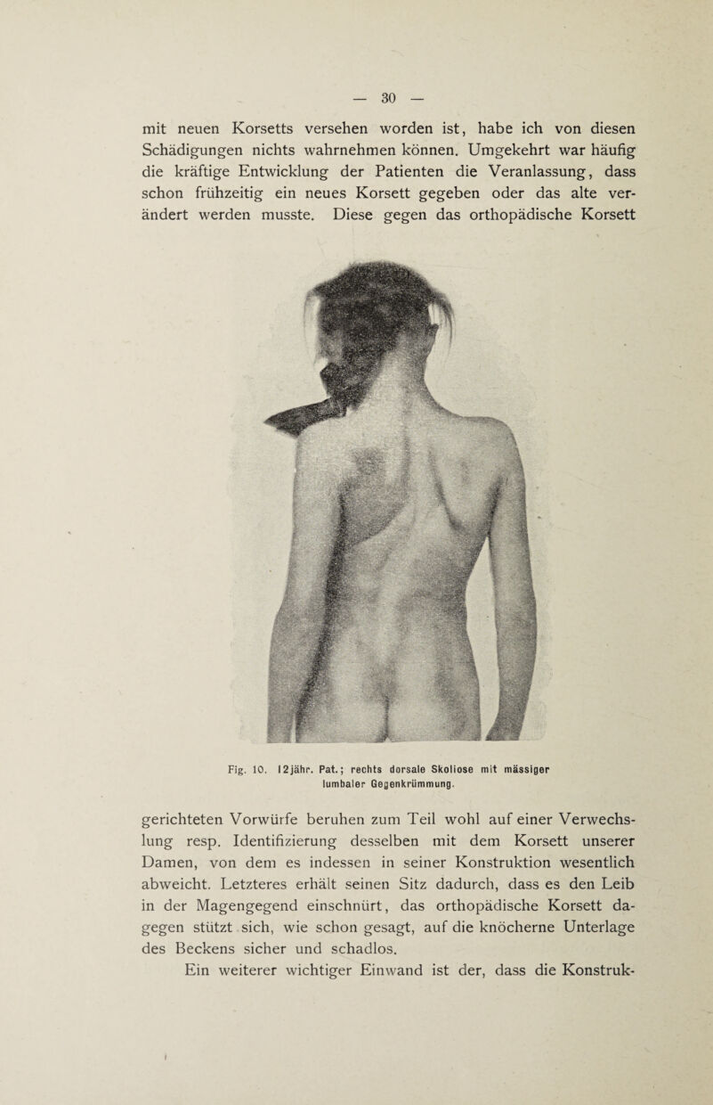 mit neuen Korsetts versehen worden ist, habe ich von diesen Schädigungen nichts wahrnehmen können. Umgekehrt war häufig die kräftige Entwicklung der Patienten die Veranlassung, dass schon frühzeitig ein neues Korsett gegeben oder das alte ver¬ ändert werden musste. Diese gegen das orthopädische Korsett Fig. 10. I2jähr. Pat.; rechts dorsale Skoliose mit massiger lumbaler Gegenkrümmung. gerichteten Vorwürfe beruhen zum Teil wohl auf einer Verwechs¬ lung resp. Identifizierung desselben mit dem Korsett unserer Damen, von dem es indessen in seiner Konstruktion wesentlich abweicht. Letzteres erhält seinen Sitz dadurch, dass es den Leib in der Magengegend einschnürt, das orthopädische Korsett da¬ gegen stützt sich, wie schon gesagt, auf die knöcherne Unterlage des Beckens sicher und schadlos. Ein weiterer wichtiger Einwand ist der, dass die Konstruk- I