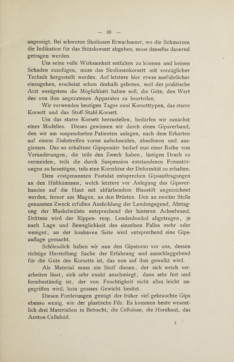 angezeigt. Bei schweren Skoliosen Erwachsener, wo die Schmerzen die Indikation für das Stützkorsett abgeben, muss dasselbe dauernd getragen werden. Um seine volle Wirksamkeit entfalten zu können und keinen Schaden zuzufügen, muss das Skoliosenkorsett mit vorzüglicher Technik hergestellt werden. Auf letztere hier etwas ausführlicher einzugehen, erscheint schon deshalb geboten, weil der praktische Arzt wenigstens die Möglichkeit haben soll, die Güte, den Wert des von ihm angeratenen Apparates zu beurteilen. Wir verwenden heutigen Tages zwei Korsetttypen, das starre Korsett und das Stoff-Stahl-Korsett. Um das starre Korsett herzustellen, bedürfen wir zunächst eines Modelles. Dieses gewinnen wir durch einen Gipsverband, den wir am suspendierten Patienten anlegen, nach dem Erhärten auf einem Zinkstreifen vorne aufschneiden, abnehmen und aus¬ giessen. Das so erhaltene Gipspositiv bedarf nun einer Reihe von % Veränderungen, die teils den Zweck haben, lästigen Druck zu vermeiden, teils die durch Suspension entstandenen Formstör¬ ungen zu beseitigen, teils eine Korrektur der Deformität zu erhalten. Dem erstgenannten Postulat entsprechen Gipsauftragungen an den Hüftkämmen, welch letztere vor Anlegung des Gipsver¬ bandes auf die Haut mit abfärbendem Blaustift angezeichnet werden, ferner am Magen, an den Brüsten. Den an zweiter Stelle genannten Zweck erfüllen Aushöhlung der Lendengegend, Abtrag¬ ung der Muskelwülste entsprechend der hinteren Achselwand. Drittens wird der Rippen- resp. Lendenbuckel abgetragen, je nach Lage und Beweglichkeit des einzelnen Falles mehr oder weniger, an der konkaven Seite wird entsprechend eine Gips¬ auflage gemacht. Schliesslich haben wir nun den Gipstorso vor uns, dessen richtige Herstellung Sache der Erfahrung und ausschlaggebend für die Güte des Korsetts ist, das nun auf ihm gewalkt wird. Als Material muss ein Stoff dienen, der sich weich ver¬ arbeiten lässt, sich sehr exakt anschmiegt, dann sehr fest und formbeständig ist, der von Feuchtigkeit nicht allzu leicht an¬ gegriffen wird, kein grosses Gewicht besitzt. Diesen Forderungen genügt der früher viel gebrauchte Gips ebenso wenig, wie der plastische Filz. Es kommen heute wesent¬ lich drei Materialien in Betracht, die Cellulose, die Hornhaut, das Aceton-Celluloid. 3