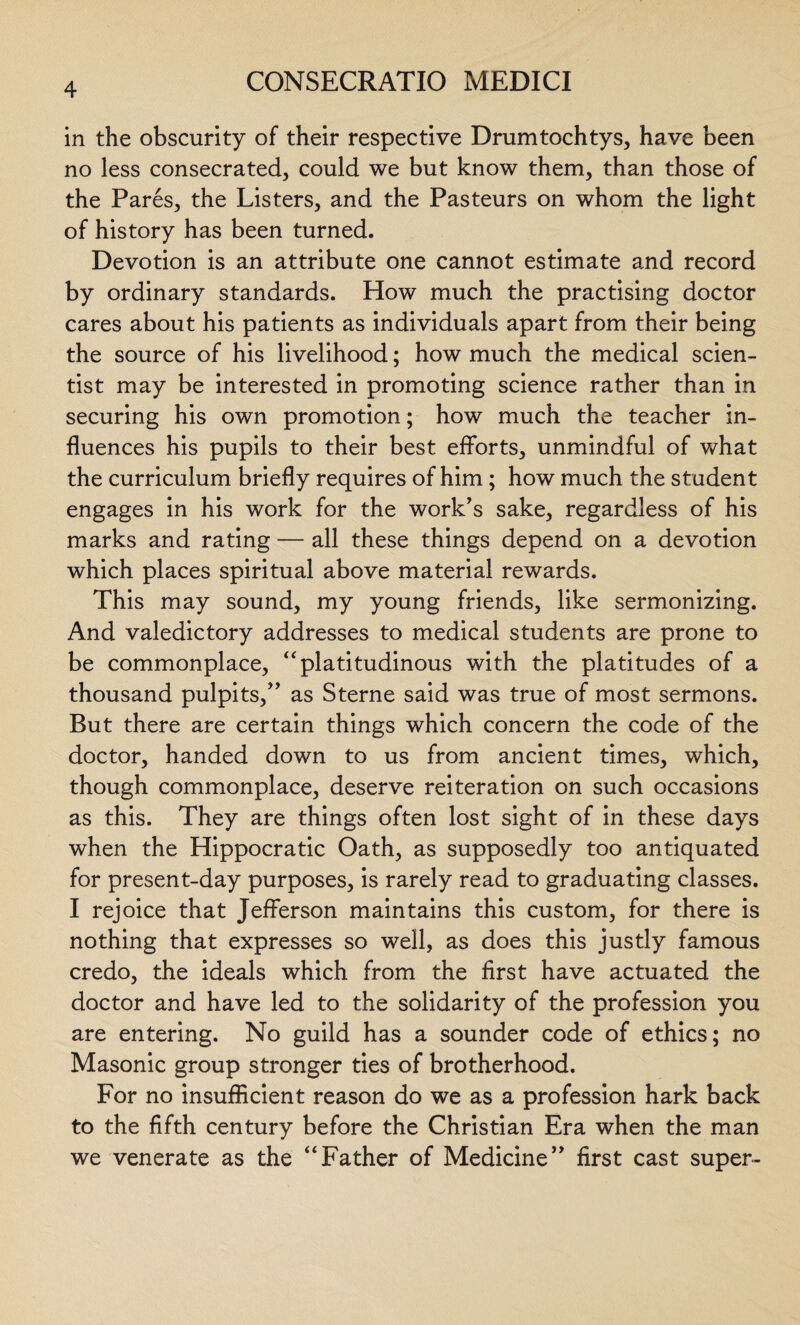 in the obscurity of their respective Drumtochtys, have been no less consecrated, could we but know them, than those of the Pares, the Listers, and the Pasteurs on whom the light of history has been turned. Devotion is an attribute one cannot estimate and record by ordinary standards. How much the practising doctor cares about his patients as individuals apart from their being the source of his livelihood; how much the medical scien¬ tist may be interested in promoting science rather than in securing his own promotion; how much the teacher in¬ fluences his pupils to their best efforts, unmindful of what the curriculum briefly requires of him; how much the student engages in his work for the work’s sake, regardless of his marks and rating — all these things depend on a devotion which places spiritual above material rewards. This may sound, my young friends, like sermonizing. And valedictory addresses to medical students are prone to be commonplace, “platitudinous with the platitudes of a thousand pulpits,” as Sterne said was true of most sermons. But there are certain things which concern the code of the doctor, handed down to us from ancient times, which, though commonplace, deserve reiteration on such occasions as this. They are things often lost sight of in these days when the Hippocratic Oath, as supposedly too antiquated for present-day purposes, is rarely read to graduating classes. I rejoice that Jefferson maintains this custom, for there is nothing that expresses so well, as does this justly famous credo, the ideals which from the first have actuated the doctor and have led to the solidarity of the profession you are entering. No guild has a sounder code of ethics; no Masonic group stronger ties of brotherhood. For no insufficient reason do we as a profession hark back to the fifth century before the Christian Era when the man we venerate as the “Father of Medicine” first cast super-