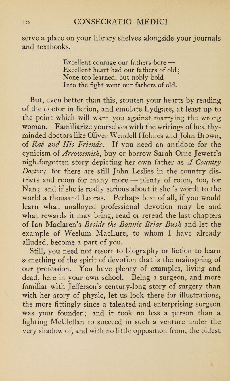 serve a place on your library shelves alongside your journals and textbooks. Excellent courage our fathers bore — Excellent heart had our fathers of old; None too learned, but nobly bold Into the fight went our fathers of old. But, even better than this, stouten your hearts by reading of the doctor in fiction, and emulate Lydgate, at least up to the point which will warn you against marrying the wrong woman. Familiarize yourselves with the writings of healthy- minded doctors like Oliver Wendell Holmes and John Brown, of Rab and His Friends. If you need an antidote for the cynicism of Arrowsmith, buy or borrow Sarah Orne Jewett’s nigh-forgotten story depicting her own father as A Country Doctor; for there are still John Leslies in the country dis¬ tricts and room for many more —- plenty of room, too, for Nan; and if she is really serious about it she ’s worth to the world a thousand Leoras. Perhaps best of all, if you would learn what unalloyed professional devotion may be and what rewards it may bring, read or reread the last chapters of Ian Maclaren’s Beside the Bonnie Briar Bush and let the example of Weelum MacLure, to whom I have already alluded, become a part of you. Still, you need not resort to biography or fiction to learn something of the spirit of devotion that is the mainspring of our profession. You have plenty of examples, living and dead, here in your own school. Being a surgeon, and more familiar with Jefferson’s century-long story of surgery than with her story of physic, let us look there for illustrations, the more fittingly since a talented and enterprising surgeon was your founder; and it took no less a person than a fighting McClellan to succeed in such a venture under the very shadow of, and with no little opposition from, the oldest
