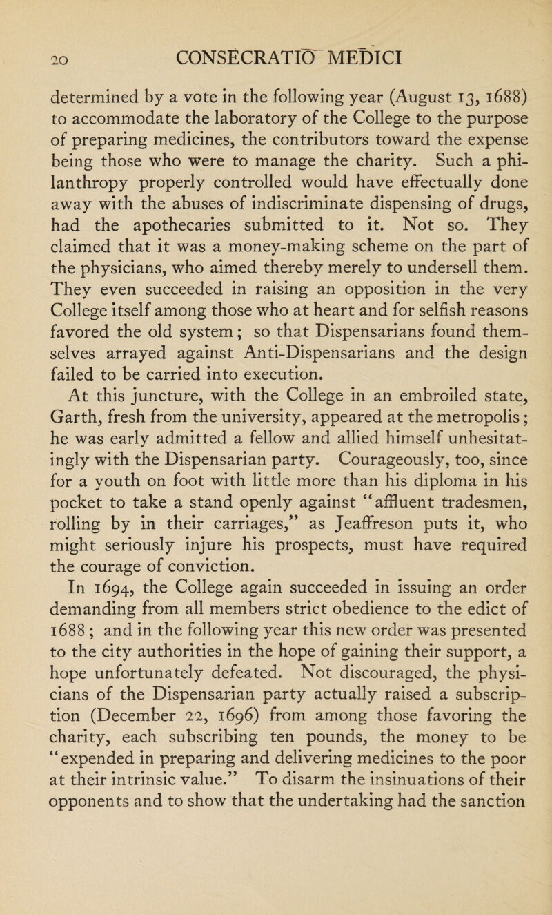 determined by a vote in the following year (August 13, 1688) to accommodate the laboratory of the College to the purpose of preparing medicines, the contributors toward the expense being those who were to manage the charity. Such a phi¬ lanthropy properly controlled would have effectually done away with the abuses of indiscriminate dispensing of drugs, had the apothecaries submitted to it. Not so. They claimed that it was a money-making scheme on the part of the physicians, who aimed thereby merely to undersell them. They even succeeded in raising an opposition in the very College itself among those who at heart and for selfish reasons favored the old system; so that Dispensarians found them¬ selves arrayed against Anti-Dispensarians and the design failed to be carried into execution. At this juncture, with the College in an embroiled state, Garth, fresh from the university, appeared at the metropolis; he was early admitted a fellow and allied himself unhesitat¬ ingly with the Dispensarian party. Courageously, too, since for a youth on foot with little more than his diploma in his pocket to take a stand openly against “ affluent tradesmen, rolling by in their carriages,” as Jeaffreson puts it, who might seriously injure his prospects, must have required the courage of conviction. In 1694, the College again succeeded in issuing an order demanding from all members strict obedience to the edict of 1688 ; and in the following year this new order was presented to the city authorities in the hope of gaining their support, a hope unfortunately defeated. Not discouraged, the physi¬ cians of the Dispensarian party actually raised a subscrip¬ tion (December 22, 1696) from among those favoring the charity, each subscribing ten pounds, the money to be “expended in preparing and delivering medicines to the poor at their intrinsic value.” To disarm the insinuations of their opponents and to show that the undertaking had the sanction