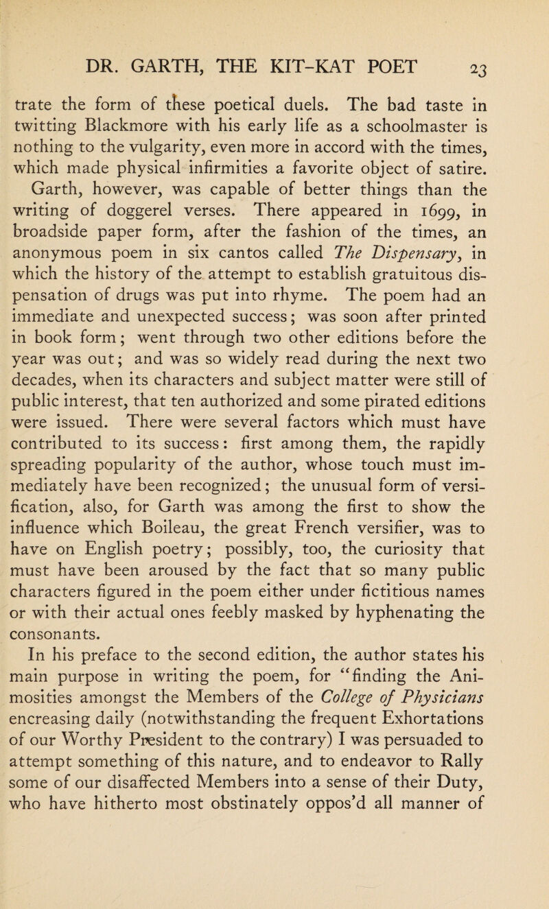 trate the form of these poetical duels. The bad taste in twitting Blackmore with his early life as a schoolmaster is nothing to the vulgarity, even more in accord with the times, which made physical infirmities a favorite object of satire. Garth, however, was capable of better things than the w7riting of doggerel verses. There appeared in 1699, in broadside paper form, after the fashion of the times, an anonymous poem in six cantos called The Dispensary, in which the history of the attempt to establish gratuitous dis¬ pensation of drugs was put into rhyme. The poem had an immediate and unexpected success; was soon after printed in book form; went through two other editions before the year was out; and was so widely read during the next two decades, when its characters and subject matter were still of public interest, that ten authorized and some pirated editions were issued. There were several factors which must have contributed to its success: first among them, the rapidly spreading popularity of the author, whose touch must im¬ mediately have been recognized; the unusual form of versi¬ fication, also, for Garth was among the first to show the influence which Boileau, the great French versifier, was to have on English poetry; possibly, too, the curiosity that must have been aroused by the fact that so many public characters figured in the poem either under fictitious names or with their actual ones feebly masked by hyphenating the consonants. In his preface to the second edition, the author states his main purpose in writing the poem, for “ finding the Ani¬ mosities amongst the Members of the College of Physicians encreasing daily (notwithstanding the frequent Exhortations of our Worthy President to the contrary) I was persuaded to attempt something of this nature, and to endeavor to Rally some of our disaffected Members into a sense of their Duty, who have hitherto most obstinately oppos’d all manner of