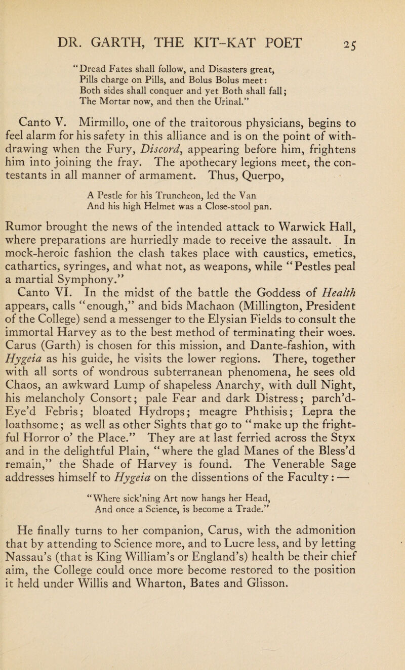 “Dread Fates shall follow, and Disasters great. Pills charge on Pills, and Bolus Bolus meet: Both sides shall conquer and yet Both shall fall; The Mortar now, and then the Urinal.” Canto V. Mirmillo, one of the traitorous physicians, begins to feel alarm for his safety in this alliance and is on the point of with¬ drawing when the Fury, Discord, appearing before him, frightens him into joining the fray. The apothecary legions meet, the con¬ testants in all manner of armament. Thus, Querpo, A Pestle for his Truncheon, led the Van And his high Helmet was a Close-stool pan. Rumor brought the news of the intended attack to Warwick Hall, where preparations are hurriedly made to receive the assault. In mock-heroic fashion the clash takes place with caustics, emetics, cathartics, syringes, and what not, as weapons, while “Pestles peal a martial Symphony.’’ Canto VI. In the midst of the battle the Goddess of Health appears, calls “enough,” and bids Machaon (Millington, President of the College) send a messenger to the Elysian Fields to consult the immortal Harvey as to the best method of terminating their woes. Cams (Garth) is chosen for this mission, and Dante-fashion, with Hygeia as his guide, he visits the lower regions. There, together with all sorts of wondrous subterranean phenomena, he sees old Chaos, an awkward Lump of shapeless Anarchy, with dull Night, his melancholy Consort; pale Fear and dark Distress; parch’d- Eye’d Febris; bloated Hydrops; meagre Phthisis; Lepra the loathsome; as well as other Sights that go to “make up the fright¬ ful Horror o’ the Place.” They are at last ferried across the Styx and in the delightful Plain, “where the glad Manes of the Bless’d remain,” the Shade of Harvey is found. The Venerable Sage addresses himself to Hygeia on the dissentions of the Faculty: — “Where sick’ning Art now hangs her Head, And once a Science, is become a Trade.” He finally turns to her companion, Cams, with the admonition that by attending to Science more, and to Lucre less, and by letting Nassau’s (that is King William’s or England’s) health be their chief aim, the College could once more become restored to the position it held under Willis and Wharton, Bates and Glisson.