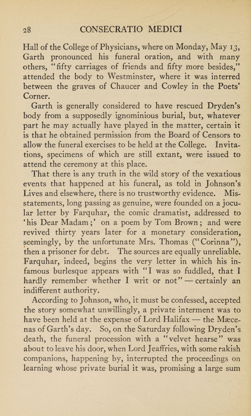 Hall of the College of Physicians, where on Monday, May 13, Garth pronounced his funeral oration, and with many others, “fifty carriages of friends and fifty more besides,” attended the body to Westminster, where it was interred between the graves of Chaucer and Cowley in the Poets' Corner. Garth is generally considered to have rescued Dryden's body from a supposedly ignominious burial, but, whatever part he may actually have played in the matter, certain it is that he obtained permission from the Board of Censors to allow the funeral exercises to be held at the College. Invita¬ tions, specimens of which are still extant, were issued to attend the ceremony at this place. That there is any truth in the wild story of the vexatious events that happened at his funeral, as told in Johnson's Lives and elsewhere, there is no trustworthy evidence. Mis¬ statements, long passing as genuine, were founded on a jocu¬ lar letter by Farquhar, the comic dramatist, addressed to ‘his Dear Madam;' on a poem by Tom Brown; and were revived thirty years later for a monetary consideration, seemingly, by the unfortunate Mrs. Thomas (“Corinna”), then a prisoner for debt. The sources are equally unreliable. Farquhar, indeed, begins the very letter in which his in¬ famous burlesque appears with “I was so fuddled, that I hardly remember whether I writ or not” — certainly an indifferent authority. According to Johnson, who, it must be confessed, accepted the story somewhat unwillingly, a private interment was to have been held at the expense of Lord Halifax — the Maece¬ nas of Garth's day. So, on the Saturday following Dryden's death, the funeral procession with a “velvet hearse” was about to leave his door, when Lord Jeaffries, with some rakish companions, happening by, interrupted the proceedings on learning whose private burial it was, promising a large sum