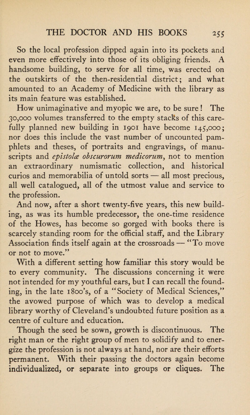 So the local profession dipped again into its pockets and even more effectively into those of its obliging friends. A handsome building, to serve for all time, was erected on the outskirts of the then-residential district; and what amounted to an Academy of Medicine with the library as its main feature was established. How unimaginative and myopic we are, to be sure! The 30,000 volumes transferred to the empty stacks of this care¬ fully planned new building in 1901 have become 145,000; nor does this include the vast number of uncounted pam¬ phlets and theses, of portraits and engravings, of manu¬ scripts and epistolce obscurorum medicorum, not to mention an extraordinary numismatic collection, and historical curios and memorabilia of untold sorts — all most precious, all well catalogued, all of the utmost value and service to the profession. And now, after a short twenty-five years, this new build¬ ing, as was its humble predecessor, the one-time residence of the Howes, has become so gorged with books there is scarcely standing room for the official staff, and the Library Association finds itself again at the crossroads — “To move or not to move.” With a different setting how familiar this story would be to every community. The discussions concerning it were not intended for my youthful ears, but I can recall the found¬ ing, in the late 1 Boo’s, of a “Society of Medical Sciences,” the avowed purpose of which was to develop a medical library worthy of Cleveland’s undoubted future position as a centre of culture and education. Though the seed be sown, growth is discontinuous. The right man or the right group of men to solidify and to ener¬ gize the profession is not always at hand, nor are their efforts permanent. With their passing the doctors again become individualized, or separate into groups or cliques. The