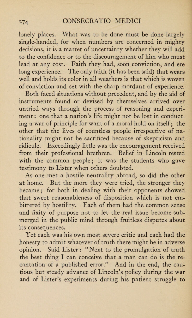 lonely places. What was to be done must be done largely single-handed, for when numbers are concerned in mighty decisions, it is a matter of uncertainty whether they will add to the confidence or to the discouragement of him who must lead at any cost. Faith they had, soon conviction, and ere long experience. The only faith (it has been said) that wears well and holds its color in all weathers is that which is woven of conviction and set with the sharp mordant of experience. Both faced situations without precedent, and by the aid of instruments found or devised by themselves arrived over untried ways through the process of reasoning and experi¬ ment : one that a nation’s life might not be lost in conduct¬ ing a war of principle for want of a moral hold on itself; the other that the lives of countless people irrespective of na¬ tionality might not be sacrificed because of skepticism and ridicule. Exceedingly little was the encouragement received from their professional brethren. Belief in Lincoln rested with the common people; it was the students who gave testimony to Lister when others doubted. As one met a hostile neutrality abroad, so did the other at home. But the more they were tried, the stronger they became; for both in dealing with their opponents showed that sweet reasonableness of disposition which is not em¬ bittered by hostility. Each of them had the common sense and fixity of purpose not to let the real issue become sub¬ merged in the public mind through fruitless disputes about its consequences. Yet each was his own most severe critic and each had the honesty to admit whatever of truth there might be in adverse opinion. Said Lister: “Next to the promulgation of truth the best thing I can conceive that a man can do is the re¬ cantation of a published error.” And in the end, the cau¬ tious but steady advance of Lincoln’s policy during the war and of Lister’s experiments during his patient struggle to