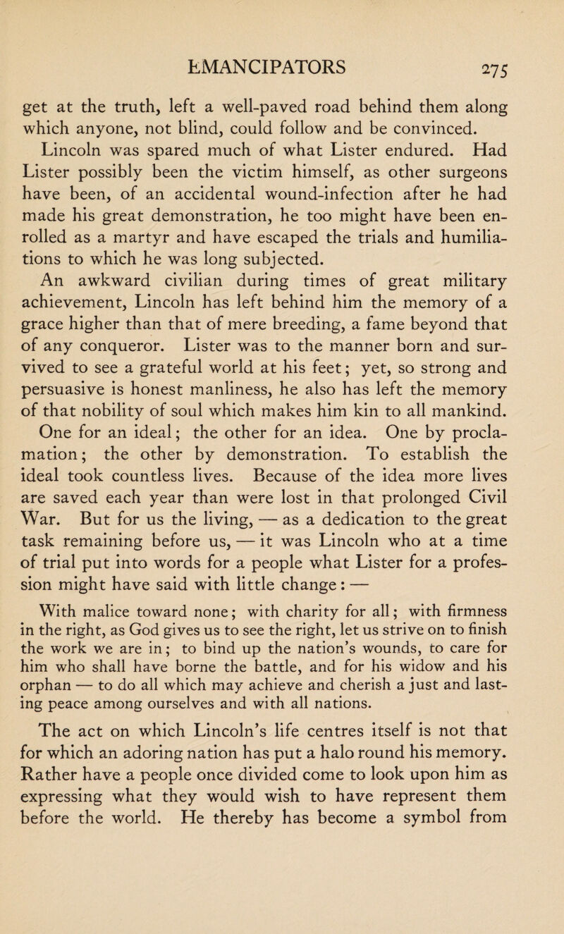 get at the truth, left a well-paved road behind them along which anyone, not blind, could follow and be convinced. Lincoln was spared much of what Lister endured. Had Lister possibly been the victim himself, as other surgeons have been, of an accidental wound-infection after he had made his great demonstration, he too might have been en¬ rolled as a martyr and have escaped the trials and humilia¬ tions to which he was long subjected. An awkward civilian during times of great military achievement, Lincoln has left behind him the memory of a grace higher than that of mere breeding, a fame beyond that of any conqueror. Lister was to the manner born and sur¬ vived to see a grateful world at his feet; yet, so strong and persuasive is honest manliness, he also has left the memory of that nobility of soul which makes him kin to all mankind. One for an ideal; the other for an idea. One by procla¬ mation ; the other by demonstration. To establish the ideal took countless lives. Because of the idea more lives are saved each year than were lost in that prolonged Civil War. But for us the living, — as a dedication to the great task remaining before us, — it was Lincoln who at a time of trial put into words for a people what Lister for a profes¬ sion might have said with little change: — With malice toward none; with charity for all; with firmness in the right, as God gives us to see the right, let us strive on to finish the work we are in; to bind up the nation’s wounds, to care for him who shall have borne the battle, and for his widow and his orphan — to do all which may achieve and cherish a just and last¬ ing peace among ourselves and with all nations. The act on which Lincoln’s life centres itself is not that for which an adoring nation has put a halo round his memory. Rather have a people once divided come to look upon him as expressing what they would wish to have represent them before the world. He thereby has become a symbol from