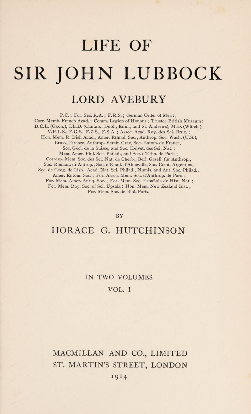 LIFE OF SIR JOHN LUBBOCK LORD AVEBURY P.C. ; For. Sec. R.A.; F.R.S. ; German Order of Merit ; Corr. Memb. French Acad. ; Comm. Legion of Honour ; Trustee British Museum ; D.C.L. (Oxon.), LL.D. (Cantab., Dubl., Edin., and St. Andrews), M.D. (Wurzb.), V.P.L.S., F.G.S., F.Z.S., F.S.A. ; Assoc. Acad. Roy. des Sci. Brux. ; Hon. Mem. R. Irish Acad., Amer. Ethnol. Soc., Anthrop. Soc. Wash. (U.S.), Brux., Firenze, Anthrop. Verein Graz, Soc. Entom. de France, Soc. Gdol. de la Suisse, and Soc. Helv£t. des Sci. Nat. ; Mem. Amer. Phil. Soc. Philad., and Soc. d’Ethn. de Paris ; Corresp. Mem. Soc. des Sci. Nat. de Cherb., Berl. Gesell. fur Anthrop., Soc. Romana di Antrop., Soc. d’Emul. d’Abbeville, Soc. Cient. Argentina, Soc. de G6og. de Lisb., Acad. Nat. Sci. Philad., Numis. and Ant. Soc. Philad., Amer. Entom. Soc. ; For. Assoc. Mem. Soc. d’Anthrop. de Paris ; For. Mem. Amer. Antiq. Soc. ; For. Mem. Soc. Espanola de Hist. Nat. ; For. Mem. Roy. Soc. of Sci. Upsala ; Hon. Mem. New Zealand Inst.; For. Mem. Soc. de Biol. Paris. BY HORACE G. HUTCHINSON IN TWO VOLUMES VOL. I MACMILLAN AND CO., LIMITED ST. MARTIN’S STREET, LONDON 1914