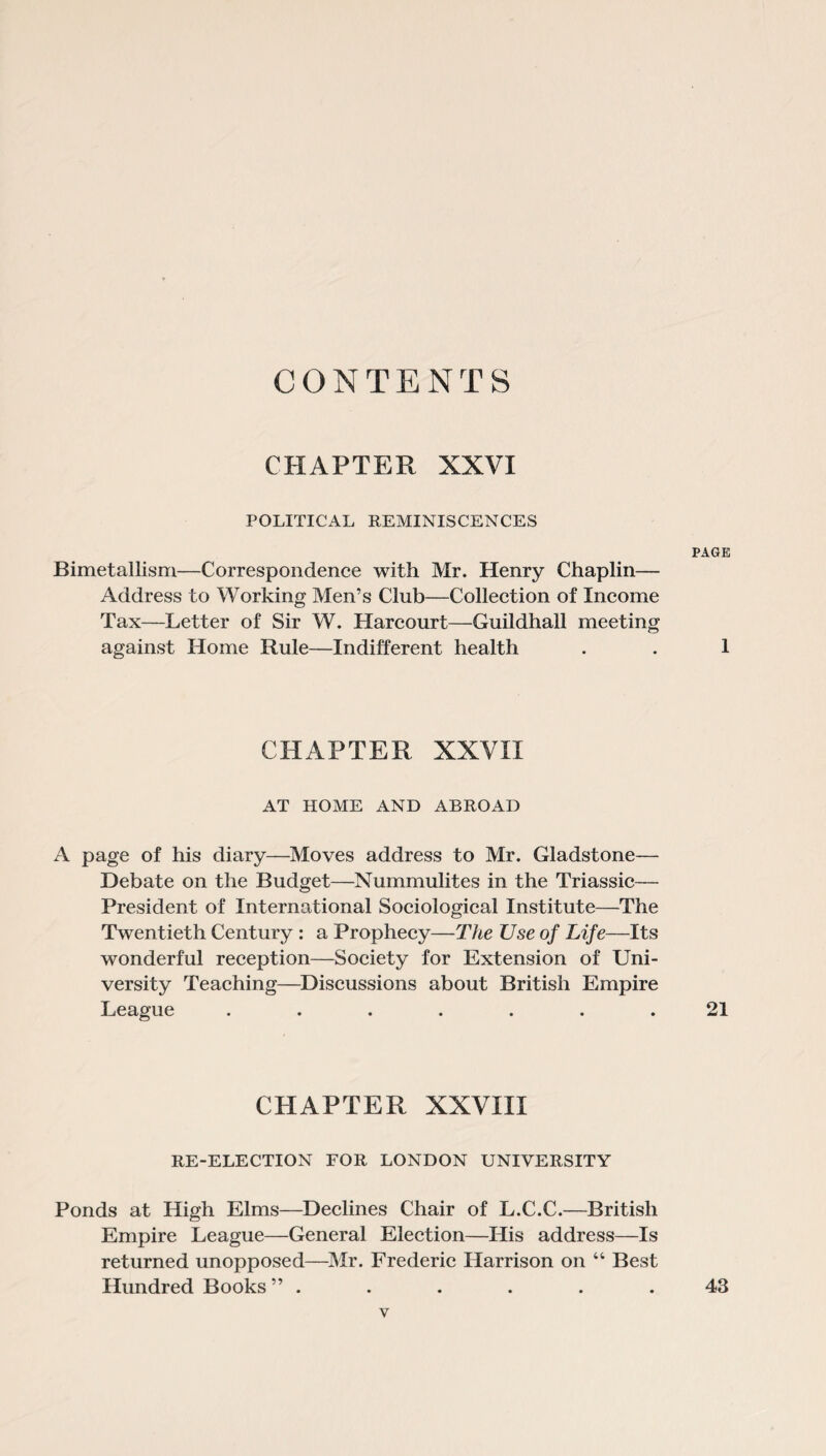 CONTENTS CHAPTER XXVI POLITICAL REMINISCENCES PAGE Bimetallism—Correspondence with Mr. Henry Chaplin— Address to Working Men’s Club—Collection of Income Tax—Letter of Sir W. Harcourt—Guildhall meeting against Home Rule—Indifferent health . . 1 CHAPTER XXVII AT HOME AND ABROAD A page of his diary—Moves address to Mr. Gladstone— Debate on the Budget—Nummulites in the Triassic— President of International Sociological Institute—The Twentieth Century : a Prophecy—The TJse of Life—Its wonderful reception—Society for Extension of Uni¬ versity Teaching—Discussions about British Empire League ....... 21 CHAPTER XXVIII RE-ELECTION FOR LONDON UNIVERSITY Ponds at High Elms—Declines Chair of L.C.C.—British Empire League—General Election—His address—Is returned unopposed—Mr. Frederic Harrison on “ Best Hundred Books” ...... 43
