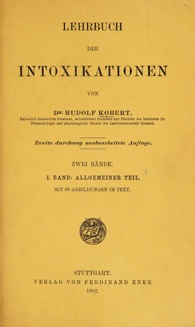 DER INTOXIKATIONEN VON Db. RUDOLF ROBERT, Kaiserlich Russischem Staatsrat, ordentlichem Professor und Direktor des Institutes für Pharmakologie und physiologische Chemie der Landesuniversität Rostock. Ziveite durchweg neubearbeitete Auflage. ZWEI BÄNDE. I. BAND: ALLGEMEINER TEIL. MIT 69 ABBILDUNGEN IM TEXT. STUTTGART. VERLAG VON FERDINAND ENKE. 1902.