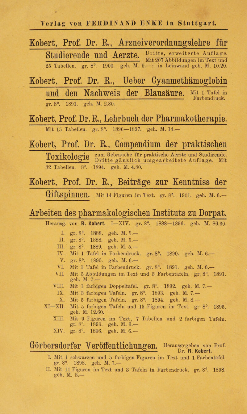 Verlag* von FERDINAND ENKE in Stuttgart. Kobert, Prof. Dr. R., Arzneiverordnungslehre für Studierende und Aerzte. n^i-e,tflr^iterte A,uflage; _____ Mit 207 Abbildungen nn Text und 25 Tabellen, gr. 8°. 1900. geh. M. 9.—; in Leinwand geb. M. 10.20. Kobert, Prof. Dr. R., Ueber Cyanmethämoglobin und den Nachweis der Blausäure. i Tafel in - —— — --— ——-— - 1 arbendruck. gr. 8°. 1891. geh. M. 2.80. Kobert, Prof. Dr. R,, Lehrbuch der Pharmakotherapie. Mit 15 Tabellen, gr. 8°. 1896—1897. geh. M. 14.— Kobert, Prof. Dr. R., Compendium der praktischen Tn'V'llrnlnO’lP zum Gebrauche für praktische Aerzte und Studirende. ± Dritte gänzlich umgearbeitete Auflage. Mit 82 Tabellen. 8°. 1894. geh. M. 4.80. Kobert, Prof. Dr. R., Beiträge zur Kenntniss der Griftspinnen. . Mit 14 Figuren im Text. gr. 8°. 1901. geh. M. 6.— Arbeiten des pharmakologischen Instituts zu Dorpat. Herausg. von R. Kobert. I—XIV. gr. 8°. 1888—1896. geh. M. 86.60. I. gr. 8°. 1888. geh. M. 5.— II. gr. 8°. 1888. geh. M. 5.— III. gr. 8°. 1889. geh. M. 5.— IV. Mit 1 Tafel in Farbendruck, gr. 8°. 1890. geh. M. 6.— V. gr. 8°. 1890. geh. M. 6.— VI. Mit 1 Tafel in Farbendruck, gr. 8°. 1891. geh. M. 6.— VII. Mit 5 Abbildungen im Text und 3 Farbentafeln, gr. 8°. 1891. geh. M. 7.— VIII. Mit 1 farbigen Doppeltafel, gr. 8°. 1892. geh. M. 7.— IX. Mit 3 farbigen Tafeln, gr. 8°. 1893. geh. M. 7.— X. Mit 5 farbigen Tafeln, gr. 8°. 1894. geh. M. 8.— XI—XII. Mit 5 farbigen Tafeln und 15 Figuren im Text. gr. 8°. 1895. geh. M. 12.60. XIII. Mit 9 Figuren im Text, 7 Tabellen und 2 farbigen Tafeln, gr. 8°. 1896. geh. M. 6.— XIV. gr. 8°. 1896. geh. M. 6.— Görbersdorfer Veröffentlichungen. Herausgegeben von Prof. — —-...& Dr. R. Kobert. I. Mit 1 schwarzen und 5 farbigen Figuren im Text und 1 Farbentafel, gr. 8°. 1898. geh. M. 7.— II. Mit 11 Figuren im Text und 3 Tafeln in Farbendruck, gr. 8°. 1898. geh. M. 8.—