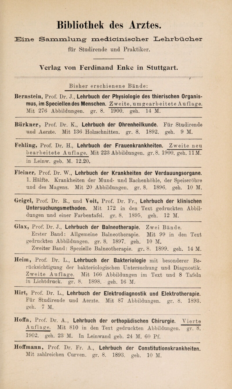 Eine Sammlung medicixiisclier Lelirbiiclier für Studirende und Praktiker. Verlag von Ferdinand Enke in Stuttgart. Bisher erschienene Bände: Bernstein, Prof. Dr. J., Lehrbuch der Physiologie des thierischen Organis¬ mus, im Speciellendes Menschen. Zweite, umgearbeitete Auflage. Mit 276 Abbildungen, gr. 8. 1900. geh. 14 M. Bürkiier, Prof. Dr. K., Lehrbuch der Ohrenheilkunde. Für Studirende und Aerzte. Mit 136 Holzschnitten, gr. 8. 1892. geh. 9 M. Fehling, Prof. Dr. H., Lehrbuch der Frauenkrankheiten. Zweite neu bearbeitete Auflage. Mit 223 Abbildungen, gr.8. 1900. geh. UM. in Leinw. geh. M. 12.20. Fleiner, Prof. Dr. W., Lehrbuch der Krankheiten der Verdauungsorgane. 1. Hälfte. Krankheiten der Mund- und Rachenhöhle, der Speiseröhre und des Magens. Mit 20 Abbildungen, gr. 8. 1896. geh. 10 M. Geigel, Prof. Dr. R., und Yoit, Prof. Dr. Fr., Lehrbuch der klinischen Untersuchungsmethoden. Mit 172 in den Text gedruckten Abbil¬ dungen und einer Farbentafel, gr. 8. 1895. geh. 12 M. Olax, Prof. Dr. J., Lehrbuch der Balneotherapie. Zwei Bände. Erster Band: Allgemeine Balneotherapie. Mit 99 in den Text gedruckten Abbildungen, gr. 8. 1897. geh. 10 M. Zweiter Band: Spezielle Balneotherapie, gr. 8. 1899. geh. 14 M. Heim, Prof. Dr. L., Lehrbuch der Bakteriologie mit besonderer Be¬ rücksichtigung der bakteriologischen Untersuchung und Diagnostik. Zweite Auflage. Mit 166 Abbildungen im Text und 8 Tafeln in Lichtdruck, gr. 8. 1898. geh. 16 M. Hirt, Prof. Dr. L., Lehrbuch der Elektrodiagnostik und Elektrotherapie. Für Studirende und Aerzte. Mit 87 Abbildungen, gr. 8. 1893. geh. 7 M. Hoffa, Prof. Dr. A., Lehrbuch der orthopädischen Chirurgie. Vierte A uflage. Mit 810 in den Text gedruckten Abbildungen, gr. 8. 1902. geh. 23 M. In Leinwand geb. 24 M. 60 Pf. Hoffmann, Prof. Dr. Fr. A., Lehrbuch der Constitutionskrankheäten. Mit zahlreichen Curven. gr. 8. 1893. geh. 10 M.