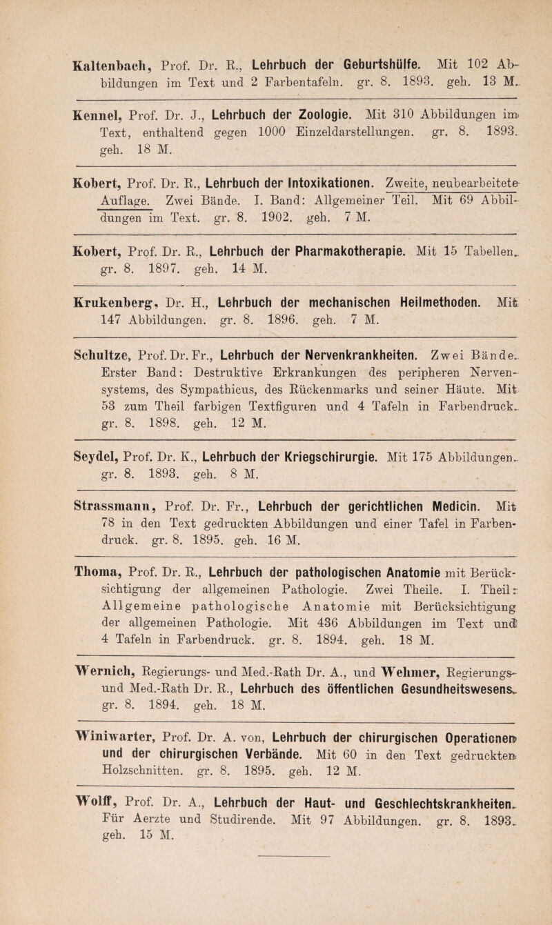 Kaltenbach, Prof. Dr. R., Lehrbuch der Geburtshülfe. Mit 102 Ab¬ bildungen im Text und 2 Farbentafeln, gr. 8. 1893. geh. 13 M.. Kennel, Prof. Dr. J., Lehrbuch der Zoologie. Mit 310 Abbildungen im. Text, enthaltend gegen 1000 Einzeldarstellungen, gr. 8. 1893. geh. 18 M. Kobert, Prof. Dr. R., Lehrbuch der Intoxikationen. Zweite, neubearbeitete Auflage. Zwei Bände. I. Band: Allgemeiner Teil. Mit 69 Abbil¬ dungen im Text. gr. 8. 1902. geh. 7 M. Kobert, Prof. Dr. R., Lehrbuch der Pharmakotherapie. Mit 15 Tabellen, gr. 8. 1897. geh. 14 M. Krukenberg, Dr. H., Lehrbuch der mechanischen Heilmethoden. Mit 147 Abbildungen, gr. 8. 1896. geh. 7 M. Scliultze, Prof.Dr.Fr., Lehrbuch der Nervenkrankheiten. Zwei Bände. Erster Band: Destruktive Erkrankungen des peripheren Nerven¬ systems, des Sympathicus, des Rückenmarks und seiner Häute. Mit 53 zum Theil farbigen Textfiguren und 4 Tafeln in Farbendrucke gr. 8. 1898. geh. 12 M. Seydel, Prof. Dr. K., Lehrbuch der Kriegschirurgie. Mit 175 Abbildungen, gr. 8. 1893. geh. 8 M. Strassmann, Prof. Dr. Fr., Lehrbuch der gerichtlichen Medicin. Mit 78 in den Text gedruckten Abbildungen und einer Tafel in Farben¬ druck. gr. 8. 1895. geh. 16 M. Thorna, Prof. Dr. R., Lehrbuch der pathologischen Anatomie mit Berück¬ sichtigung der allgemeinen Pathologie. Zwei Theile. I. Theil r Allgemeine pathologische Anatomie mit Berücksichtigung der allgemeinen Pathologie. Mit 436 Abbildungen im Text und 4 Tafeln in Farbendruck, gr. 8. 1894. geh. 18 M. Wemicli, Regierungs- und Med.-Rath Dr. A., und Welimer, Regierungs¬ und Med.-Rath Dr. R., Lehrbuch des öffentlichen Gesundheitswesens, gr. 8. 1894. geh. 18 M. Winiwarter, Prof. Dr. A. von, Lehrbuch der chirurgischen Operationen und der chirurgischen Verbände. Mit 60 in den Text gedruckte» Holzschnitten, gr. 8. 1895. geh. 12 M. wolff, Prof. Dr. A., Lehrbuch der Haut- und Geschlechtskrankheiten. Für Aerzte und Studirende. Mit 97 Abbildungen, gr. 8. 1893. geh. 15 M.