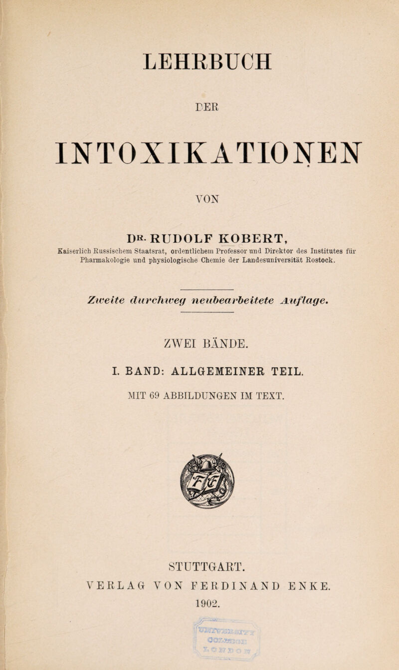 DER INTOXIKATIONEN VON Dk. RUDOLF ROBERT, Kaiserlich Russischem Staatsrat, ordentlichem Professor und Direktor des Institutes für Pharmakologie und physiologische Chemie der Landesuniversität Rostock. Zweite durchweg neubearbeitete Auflage. ZWEI BÄNDE. I. BAND: ALLGEMEINER TEIL. MIT 69 ABBILDUNGEN IM TEXT. STUTTGART. VERLAG VON FERDINAND ENKE. 1902.