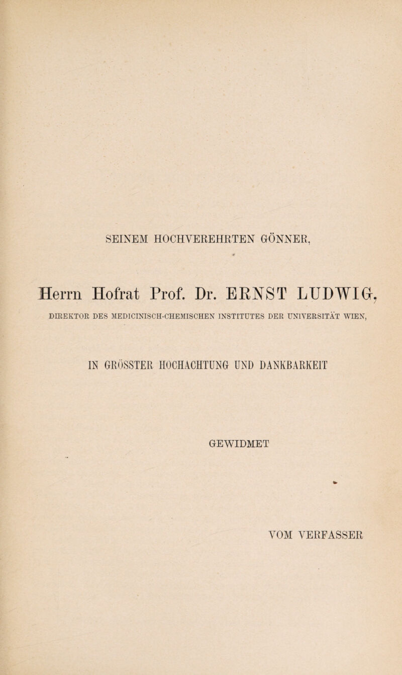 SEINEM HOCHVEREHRTEN GÖNNER, Herrn Hofrat Prof. Dr. ERNST LUDWIG DIREKTOR DES MEDICINISCH-CHEMISCHEN INSTITUTES DER UNIVERSITÄT WIEN, IN GRÖSSTER HOCHACHTUNG UND DANKBARKEIT GEWIDMET VOM ÄHERFASSER