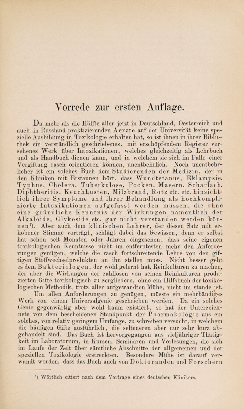Vorrede zur ersten Auflage. Da mehr als die Hälfte aller jetzt in Deutschland, Oesterreich und auch in Russland praktizierenden Aerzte auf der Universität keine spe¬ zielle Ausbildung in Toxikologie erhalten hat, so ist ihnen in ihrer Biblio¬ thek ein verständlich geschriebenes, mit erschöpfendem Register ver¬ sehenes Werk über Intoxikationen, welches gleichzeitig als Lehrbuch und als Handbuch dienen kann, und in welchem sie sich im Falle einer Vergiftung rasch orientieren können, unentbehrlich. Noch unentbehr¬ licher ist ein solches Buch dem Studierenden der Medizin, der in den Kliniken mit Erstaunen hört, dass Wundtetanus, Eklampsie, Typhus, Cholera, Tuberkulose, Pocken, Masern, Scharlach, Diphtheritis, Keuchhusten, Milzbrand, Rotz etc. etc. hinsicht¬ lich ihrer Symptome und ihrer Behandlung als hochkompli¬ zierte Intoxikationen aufgefasst werden müssen, die ohne eine gründliche Kenntnis der Wirkungen namentlich der Alkaloide, GTykoside etc. gar nicht verstanden werden kön¬ nen1). Aber auch dem klinischen Lehrer, der diesen Satz mit er¬ hobener Stimme vorträgt, schlägt dabei das Gewissen, denn er seihst hat schon seit Monaten oder Jahren eingesehen, dass seine eigenen toxikologischen Kenntnisse nicht im entferntesten mehr den Anforde¬ rungen genügen, welche die rasch fortschreitende Lehre von den gif- tigen Stoffwechselprodukten an ihn stellen muss. Nicht besser geht es dem Bakteriologen, der wohl gelernt hat, Reinkulturen zu machen, der aber die Wirkungen der zahllosen von seinen Reinkulturen produ¬ zierten Gifte toxikologisch zu zergliedern, ohne ein Hilfsbuch der toxiko¬ logischen Methodik, trotz aller aufgewandten Mühe, nicht im stände ist. Um allen Anforderungen zu genügen, müsste ein mehrbändiges Werk von einem Universalgenie geschrieben werden. Da ein solches Genie gegenwärtig aber wohl kaum existiert, so hat der Unterzeich¬ nete von dem bescheidenen Standpunkt der Pharmakologie aus ein solches, von relativ geringem Umfange, zu schreiben versucht, in welchem die häufigen Gifte ausführlich, die selteneren aber nur sehr kurz ab¬ gehandelt sind. Das Buch ist hervorgegangen aus vieljähriger Thätig- keit im Laboratorium, in Kursen, Seminaren und Vorlesungen, die sich im Laufe der Zeit über sämtliche Abschnitte der allgemeinen und der speziellen Toxikologie erstreckten. Besondere Mühe ist darauf ver¬ wandt worden, dass das Buch auch von Doktoranden und Forschern b Wörtlich citiert nach dem Vortrage eines deutschen Klinikers.