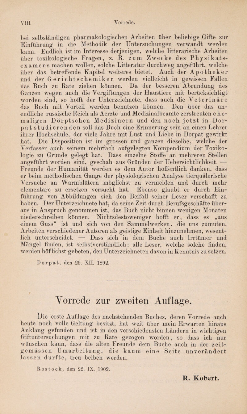 bei selbständigen pbarmakologiscben Arbeiten über beliebige Gifte zur Einführung in die Methodik der Untersuchungen verwandt werden kann. Endlich ist im Interesse derjenigen, welche literarische Arbeiten über toxikologische Fragen, z. B. zum Zwecke des Physikats- examens machen wollen, solche Literatur durchweg angeführt, welche über das betreffende Kapitel weiteres bietet. Auch der Apotheker und der Gerichtschemiker werden vielleicht in gewissen Fällen das Buch zu Rate ziehen können. Da der besseren Abrundung des Ganzen wegen auch die Vergiftungen der Haustiere mit berücksichtigt worden sind, so hofft der Unterzeichnete, dass auch die Veterinäre das Buch mit Vorteil werden benutzen können. Den über das un¬ endliche russische Reich als Aerzte und Medizinalbeamte zerstreuten ehe¬ maligen Dörptschen Medizinern und den noch jetzt in Dor¬ pat studierenden soll das Buch eine Erinnerung sein an einen Lehrer ihrer Hochschule, der viele Jahre mit Lust und Liebe in Dorpat gewirkt hat. Die Disposition ist im grossen und ganzen dieselbe, welche der Verfasser auch seinem mehrfach aufgelegten Kompendium der Toxiko¬ logie zu Grunde gelegt Rat. Dass einzelne Stoffe an mehreren Stellen angeführt worden sind, geschah aus Gründen der Uebersichtlichkeit. — Freunde der Humanität werden es dem Autor hoffentlich danken, dass er beim methodischen Gange der physiologischen Analyse tierquälerische Versuche an Warmblütern möglichst zu vermeiden und durch mehr elementare zu ersetzen versucht hat. Ebenso glaubt er durch Ein¬ führung von Abbildungen sich den Beifall seiner Leser verschafft zu haben. Der Unterzeichnete hat, da seine Zeit durch Berufsgeschäfte über¬ aus in Anspruch genommen ist, das Buch nicht binnen wenigen Monaten niederschreiben können. Nichtsdestoweniger hofft er, dass es „aus einem Guss“ ist und sich von den Sammelwerken, die uns zumuten, Arbeiten verschiedener Autoren als geistige Einheit hinzunehmen, wesent¬ lich unterscheidet. — Dass sich in dem Buche auch Irrtümer und Mängel finden, ist selbstverständlich; alle Leser, welche solche finden, werden höflichst gebeten, den Unterzeichneten davon in Kenntnis zu setzen. Dorpat, den 29. XII. 1892. Vorrede zur zweiten Auflage. Die erste Auflage des nachstehenden Buches, deren Vorrede auch heute noch volle Geltung besitzt, hat weit über mein Erwarten hinaus Anklang gefunden und ist in den verschiedensten Ländern in wichtigen Giftuntersuchungen mit zu Rate gezogen worden, so dass ich nur wünschen kann, dass die alten Freunde dem Buche auch in der zeit- gemässen Umarbeitung, die kaum eine Seite unverändert lassen durfte, treu beiben werden. Rostock, den 22. IX. 1902. R. Robert.