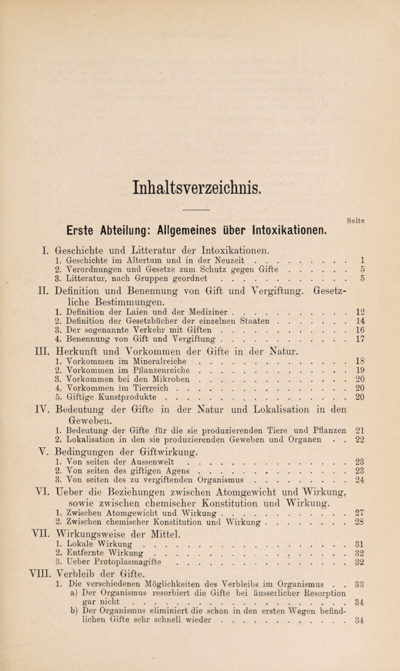 Inhaltsverzeichnis. Seite Erste Abteilung: Allgemeines über Intoxikationen. I. Geschichte und Litteratur der Intoxikationen. 1. Geschichte im Altertum und in der Neuzeit. 2. Verordnungen und Gesetze zum Schutz gegen Gifte. 3. Litteratur, nach Gruppen geordnet .. II. Definition und Benennung von Gift und Vergiftung. Gesetz¬ liche Bestimmungen. 1. Definition der Laien und der Mediziner. 2. Definition der Gesetzbücher der einzelnen Staaten ....... 3. Der sogenannte Verkehr mit Giften. 4. Benennung von Gift und Vergiftung. III. Herkunft und Vorkommen der Gifte in der Natur. 1. Vorkommen im Mineralreiche. 2. Vorkommen im Pflanzenreiche. 3. Vorkommen bei den Mikroben. 4. Vorkommen im Tierreich. 5. Giftige Kunstprodukte. IV. Bedeutung der Gifte in der Natur und Lokalisation in den Geweben. 1. Bedeutung der Gifte für die sie produzierenden Tiere und Pflanzen 2. Lokalisation in den sie produzierenden Geweben und Organen . . i 5 5 12 14 16 17 18 19 20 20 20 21 22 V. Bedingungen der Giftwirkung. 1. Von seiten der Aussen weit.23 2. Von seiten des giftigen Agens.23 3. Von seiten des zu vergiftenden Organismus.24 VI. Ueber die Beziehungen zwischen Atomgewicht und Wirkung, sowie zwischen chemischer Konstitution und Wirkung. 1. Zwischen Atomgewicht und Wirkung.27 2. Zwischen chemischer Konstitution und Wirkung.28 VII. Wirkungsweise der Mittel. 1. Lokale Wirkung. 31 2. Entfernte Wirkung.32 3. Ueber Protoplasmagifte . ..32 VIII. Verbleib der Gifte. 1. Die verschiedenen Möglichkeiten des Verbleibs im Organismus . . 33 a) Der Organismus resorbiert die Gifte bei äusserliclier Resorption gar nicht.34 b) Der Organismus eliminiert die schon in den ersten Wegen befind¬ lichen Gifte sehr schnell wieder.34