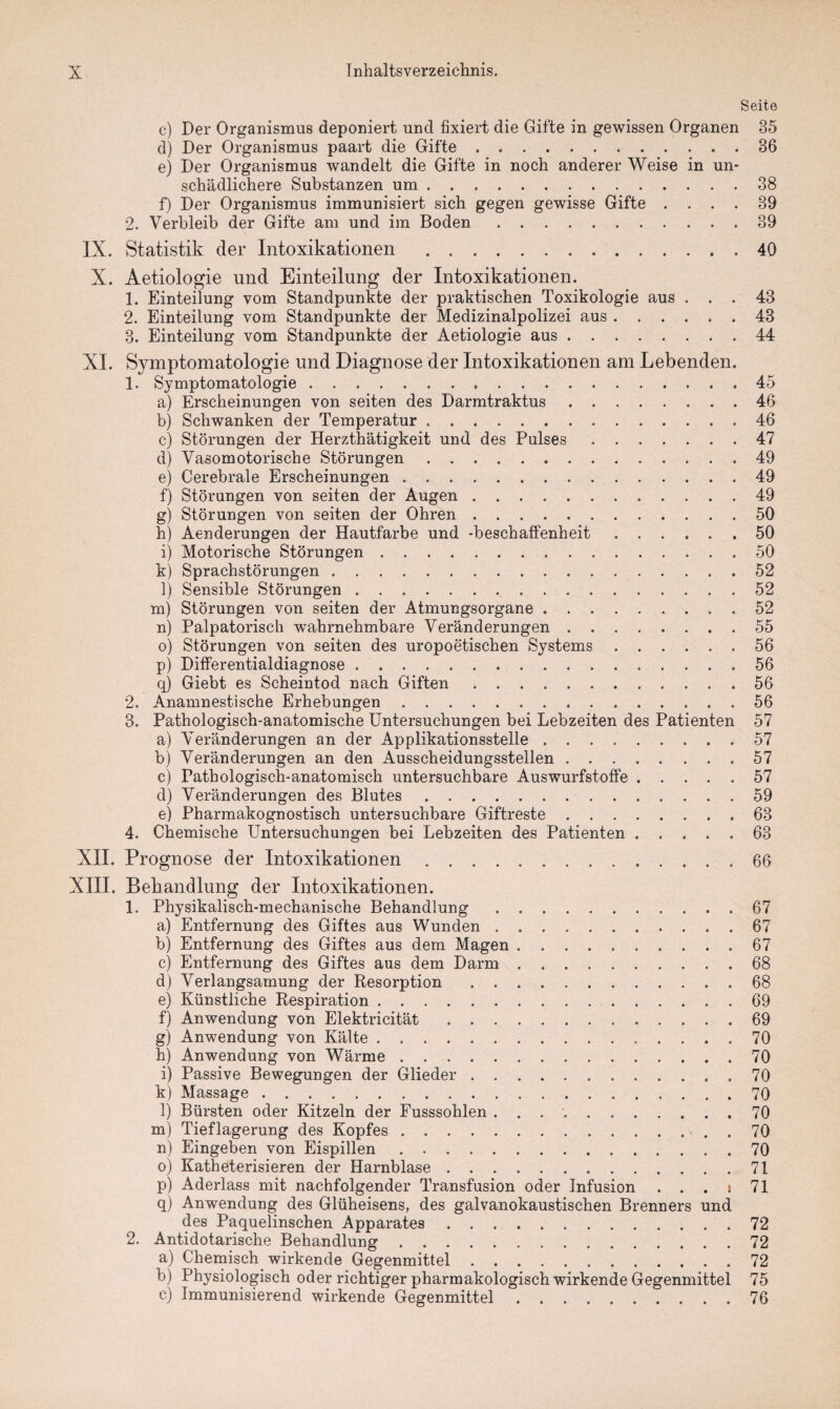 Seite c) Der Organismus deponiert und fixiert die Gifte in gewissen Organen 35 d) Der Organismus paart die Gifte.36 e) Der Organismus wandelt die Gifte in noch anderer Weise in un¬ schädlichere Substanzen um.38 f) Der Organismus immunisiert sich gegen gewisse Gifte .... 39 2. Verbleib der Gifte am und im Boden.39 IX. Statistik der Intoxikationen .40 X. Aetiologie und Einteilung der Intoxikationen. 1. Einteilung vom Standpunkte der praktischen Toxikologie aus ... 43 2. Einteilung vom Standpunkte der Medizinalpolizei aus.43 3. Einteilung vom Standpunkte der Aetiologie aus.44 XI. Symptomatologie und Diagnose der Intoxikationen am Lebenden. 1. Symptomatologie.45 a) Erscheinungen von seiten des Darmtraktus.46 b) Schwanken der Temperatur.46 c) Störungen der Herzthätigkeit und des Pulses.47 d) Vasomotorische Störungen.49 e) Cerebrale Erscheinungen.49 f) Störungen von seiten der Augen.49 g) Störungen von seiten der Ohren.50 h) Aenderungen der Hautfarbe und -beschaffenheit.50 i) Motorische Störungen. 50 k) Sprachstörungen.52 l) Sensible Störungen.52 m) Störungen von seiten der Atmungsorgane.52 n) Palpatorisch wahrnehmbare Veränderungen.55 o) Störungen von seiten des uropoetischen Systems.56 p) Differentialdiagnose.56 q) Giebt es Scheintod nach Giften.56 2. Anamnestische Erhebungen.56 3. Pathologisch-anatomische Untersuchungen bei Lebzeiten des Patienten 57 a) Veränderungen an der Applikationsstelle.57 b) Veränderungen an den Ausscheidungsstellen.57 c) Pathologisch-anatomisch untersuchbare Auswurfstoffe.57 d) Veränderungen des Blutes.59 e) Pharmakognostisch untersuchbare Giftreste.63 4. Chemische Untersuchungen bei Lebzeiten des Patienten.63 XII. Prognose der Intoxikationen.66 XIII. Behandlung der Intoxikationen. 1. Physikalisch-mechanische Behandlung.67 a) Entfernung des Giftes aus Wunden.67 b) Entfernung des Giftes aus dem Magen.67 c) Entfernung des Giftes aus dem Darm.68 d) Verlangsamung der Resorption.68 e) Künstliche Respiration.69 f) Anwendung von Elektrieität.69 g) Anwendung von Kälte. 70 h) Anwendung von Wärme.70 i) Passive Bewegungen der Glieder.70 k) Massage.70 l) Bürsten oder Kitzeln der Fusssohlen ...70 m) Tieflagerung des Kopfes.70 n) Eingeben von Eispillen.70 o) Katheterisieren der Harnblase.71 p) Aderlass mit nachfolgender Transfusion oder Infusion . . . i 71 q) Anwendung des Glüheisens, des galvanokaustischen Brenners und des Paquelinschen Apparates.72 2. Antidotarische Behandlung.72 a) Chemisch wirkende Gegenmittel.72 b) Physiologisch oder richtiger pharmakologisch wirkende Gegenmittel 75 e) Immunisierend wirkende Gegenmittel.76