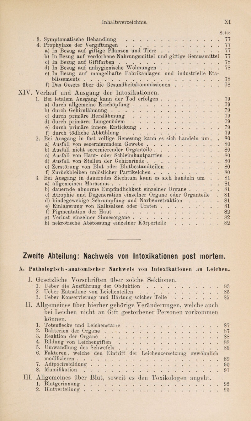 Seite 3. Symptomatische Behandlung .77 4. Prophylaxe der Vergiftungen.77 a) In Bezug auf giftige Pflanzen und Tiere.77 b) In Bezug auf verdorbene Nahrungsmittel und giftige Genussmittel 77 c) In Bezug auf Giftfarben.78 d) In Bezug auf unhygienische Wohnungen.78 e) In Bezug auf mangelhafte Fabrikanlagen und industrielle Eta¬ blissements .78 f) Das Gesetz über die Gesundheitskommissionen.78 XIV. Verlauf und Ausgang der Intoxikationen. 1. Bei letalem Ausgang kann der Tod erfolgen.79 a) durch allgemeine Erschöpfung.79 b) durch Gehirnlähmung.79 c) durch primäre Herzlähmung.79 d) durch primäres Lungenödem.79 e) durch primäre innere Erstickung.79 f) durch tödliche Abkühlung.79 2. Bei Ausgang in fast völlige Genesung kann es sich handeln um. . 80 a) Ausfall von secernierendem Gewebe.80 b) Ausfall nicht secernierender Organteile.80 c) Ausfall von Haut- oder Schleimhautpartien.80 d) Ausfall von Stellen der Gehirnrinde.80 e) Zerstörung von Blut oder Blutbestandteilen.80 f) Zurückbleiben unlöslicher Partikelcben.80 3. Bei Ausgang in dauerndes Siechtum kann es sich handeln um . . 81 a) allgemeinen Marasmus.81 b) dauernde abnorme Empfindlichkeit einzelner Organe ..... 81 c) Atrophie und Degeneration einzelner Organe oder Organteile . 81 d) bindegewebige Schrumpfung und Narbenretraktion.81 e) Einlagerung von Kalksalzen oder Uraten.' ... 81 f) Pigmentation der Haut.82 g) Verlust einzelner Sinnesorgane.82 h) nekrotische Abstossung einzelner Körperteile.82 Zweite Abteilung: Nachweis von Intoxikationen post mortem. A. Pathologisch - anatomischer Nachweis von Intoxikationen an Leichen» I. Gesetzliche Vorschriften über solche Sektionen. 1. Ueber die Ausführung der Obduktion.83 2. Ueber Entnahme von Leichenteilen.85 3. Ueber Konservierung und Härtung solcher Teile.85 II. Allgemeines über hierher gehörige Veränderungen, welche auch bei Leichen nicht an Gift gestorbener Personen Vorkommen können. 1. Totenflecke und Leichenstarre.87 2. Bakterien der Organe.87 3. Reaktion der Organe.88 4. Bildung von Leichengiften.88 5. Umwandlung des Schwefels.89 6. Faktoren, welche den Eintritt der Leichenzersetzung gewöhnlich modifizieren.89 7. Adipocirebildung.90 8. Mumifikation.91 III. Allgemeines über Blut, soweit es den Toxikologen angeht. 1. Blutgerinnung.92 2. Blutverteilung.93