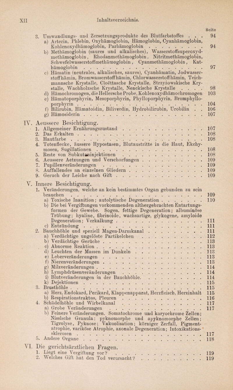Seite 3. Umwandlungs- und Zersetzungsprodukte des Blutfarbstoffes ... 94 a) Arterin, Phlebin, Oxyhämoglobin, Hämoglobin, Cyanhämoglobin, Kohlenoxydhämoglobin, Parhämoglobin.94 b) Methämoglobin (saures und alkalisches), Wasserstoffsuperoxyd¬ in ethämoglobin , Rhodanmethämoglobin, Nitritmethämoglobin, Schwefelwasserstoffmethämoglobin, Cyanmethämoglobin, Kat¬ hämoglobin .97 c) Hämatin (neutrales, alkalisches, saures), Cyanhämatin, Jodwasser¬ stoffhämin, Bromwasserstoffhämin, Chlorwasserstoffhämin, Teich- mannsche Krystalle, Cloettasche Krystalle, Strzyzowskische Kry- stalle, Wachholzsche Krystalle, Nenckische Krystalle .... 98 d) Hämochromogen, die Hellersche Probe, Kohlenoxydhämochromogen 103 e) Hämatoporphyrin, Mesoporphyrin, Phylloporphyrin, Bromphyllo- porphyrin.104 f) Bilirubin, Hämatoidin, Biliverdin, Hydrobilirubin, Urobilin . . 106 g) Hämosiderin.107 IY. Aeussere Besichtigung. 1. Allgemeiner Ernährungszustand.107 2. Bas Erkalten .. 108 3. Hautfarbe.108 4. Totenflecke, äussere Hypostasen, Blutaustritte in die Haut, Ekchy- mosen, Sugillationen.108 5. Reste von Subkutaninjektionen.108 6. Aeussere Aetzungen und Verschorfungen.109 7. Pupillenveränderungen. 109 8. Auffallendes an einzelnen Gliedern.109 9. Geruch der Leiche nach Gift.109 V. Innere Besichtigung. 1. Veränderungen, welche an kein bestimmtes Organ gebunden zu sein brauchen.109 a) Toxische Inanition; autolytische Degeneration.110 b) Die bei Vergiftungen vorkommenden althergebrachten Entartungs¬ formen der Gewebe. Sogen, fettige Degeneration; albuminöse Trübung; hyaline, fibrinoide, wachsartige, glykogene, amyloide Degeneration; Verkalkung. 111 c) Entzündung.111 2. Bauchhöhle und speziell Magen-Darmkanal.111 a) Verdächtige ungelöste Partikelchen .112 b) Verdächtige Gerüche.113 c) Abnorme Reaktion.113 d) Leuchten der Massen im Dunkeln.113 e) Leberveränderungen.113 f) Nierenveränderungen.113 g) Milzveränderungen.114 h) Lymphdrüsenveränderungen.114 i) Blutveränderungen in der Bauchhöhle.114 k) Dejektionen.115 3. Brusthöhle.115 a) Herz, Endokard, Perikard, Klappenapparat, Herzfleisch, Herzinhalt 115 b) Respirationstraktus, Pleuren ..116 4. Schädelhöhle und Wirbelkanal.117 a) Grobe Veränderungen.117 b) Feinere Veränderungen. Somatochrome und karyochrome Zellen; Nisslsche Granula; pyknomorphe und apyknomorphe Zellen; Tigrolyse, Pyknose; Vakuolisation; körniger Zerfall, Pigment¬ atrophie, variköse Atrophie, axonale Degeneration; Intoxikations-1 sklerosen.117 5. Andere Organe.118 \ I. Die gericlitsärztlichen Fragen. L Liegt eine Vergiftung vor? .119 2. Welches Gift hat den Tod verursacht?.119