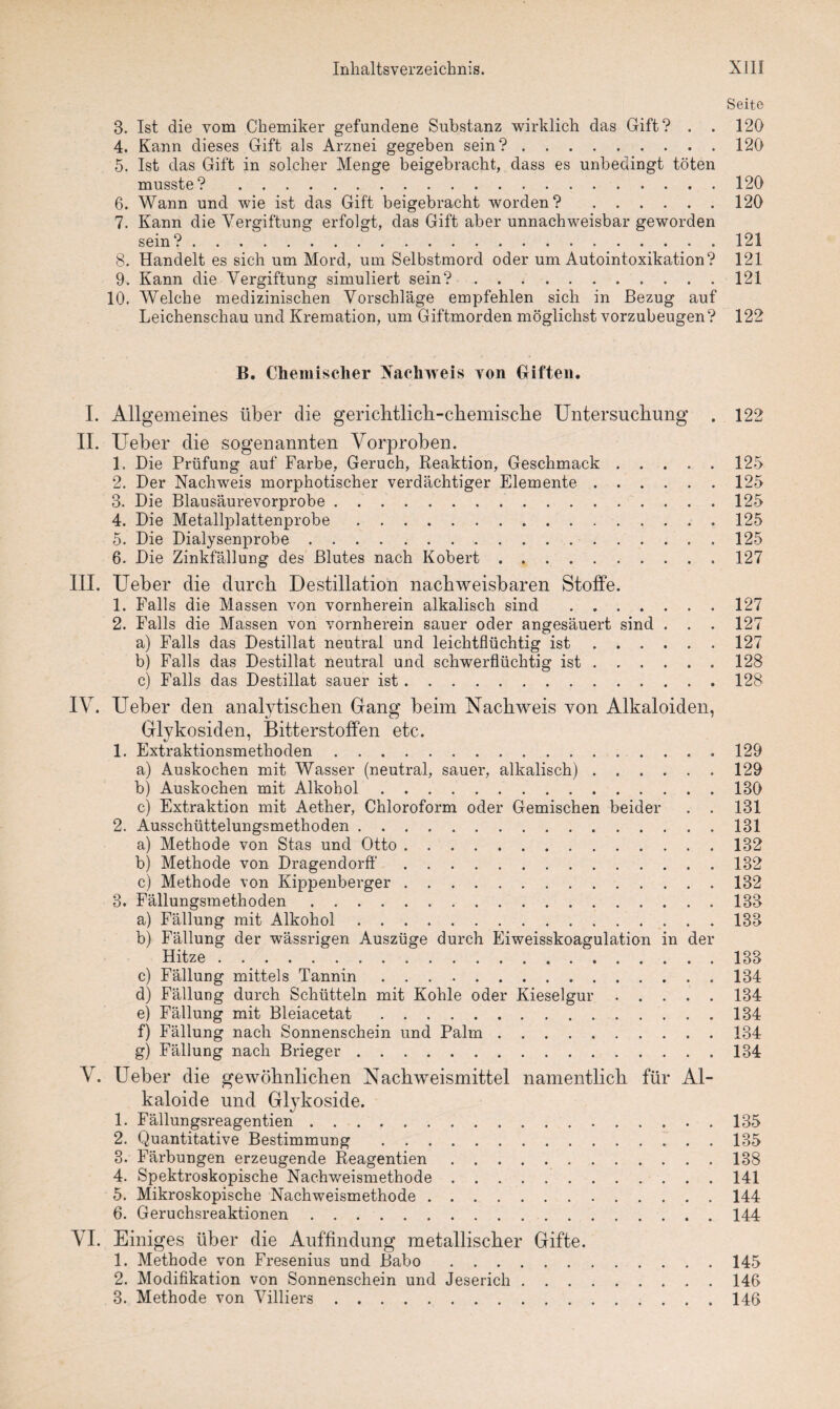 Seite 3. Ist die vom Chemiker gefundene Substanz wirklich das Gift? . . 120 4. Kann dieses Gift als Arznei gegeben sein?.120 5. Ist das Gift in solcher Menge beigebracht, dass es unbedingt töten musste? .120 6. Wann und wie ist das Gift beigebracht worden? .120 7. Kann die Vergiftung erfolgt, das Gift aber unnachweisbar geworden sein?.121 8. Handelt es sich um Mord, um Selbstmord oder um Autointoxikation? 121 9. Kann die Vergiftung simuliert sein?.121 10. Welche medizinischen Vorschläge empfehlen sich in Bezug auf Leichenschau und Kremation, um Giftmorden möglichst vorzubeugen? 122 B. Chemischer Nachweis von Giften. I. Allgemeines über die gericlitlich-cbemiscbe Untersuchung . 122 II. Ueber die sogenannten Vorproben. 1. Die Prüfung auf Farbe, Geruch, Reaktion, Geschmack.125 2. Der Nachweis morphotischer verdächtiger Elemente.125 3. Die Blausäurevorprobe.125 4. Die Metallplattenprobe.125 5. Die Dialysenprobe.125 6. Die Zinkfällung des Blutes nach Kobert.127 III. Ueber die durch Destillation nachweisbaren Stoffe. 1. Falls die Massen von vornherein alkalisch sind . 127 2. Falls die Massen von vornherein sauer oder angesäuert sind . . . 127 a) Falls das Destillat neutral und leichtflüchtig ist.127 b) Falls das Destillat neutral und schwerflüchtig ist.128 c) Falls das Destillat sauer ist.128 IV. Ueber den analytischen Gang beim Nachweis von Alkaloiden, Glykosiden, Bitterstoffen etc. 1. Extraktionsmethoden.129 a) Auskochen mit Wasser (neutral, sauer, alkalisch).129 b) Auskochen mit Alkohol.130 c) Extraktion mit Aether, Chloroform oder Gemischen beider . . 131 2. Ausschüttelungsmethoden.131 a) Methode von Stas und Otto.132 b) Methode von Dragendorff.132 c) Methode von Kippenberger.132 3. Fällungsmethoden.133 a) Fällung mit Alkohol.133 b) Fällung der wässrigen Auszüge durch Eiweisskoagulation in der Hitze.133 c) Fällung mittels Tannin.134 d) Fällung durch Schütteln mit Kohle oder Kieselgur.134 e) Fällung mit Bleiacetat.134 f) Fällung nach Sonnenschein und Palm.134 g) Fällung nach Brieger.134 V. Ueber die gewöhnlichen Nachweismittel namentlich für Al¬ kaloide und Glykoside. 1. Fällungsreagentien.135 2. Quantitative Bestimmung .135 3. Färbungen erzeugende Reagentien.138 4. Spektroskopische Nachweismethode ..141 5. Mikroskopische Nachweismethode.144 6. Geruchsreaktionen.144 VI. Einiges über die Auffindung metallischer Gifte. 1. Methode von Fresenius und Babo.145 2. Modifikation von Sonnenschein und Jeserich.146 3. Methode von Villiers.146