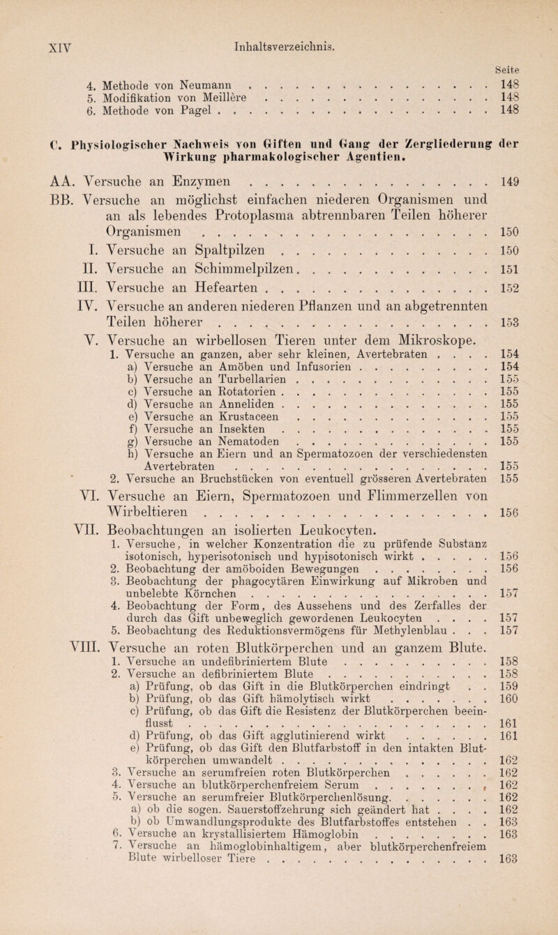 Seite 4. Methode von Neomann.148 5. Modifikation von Meillere.148 6. Methode von Pagel.148 C. Physiologischer Nachweis von Giften und Gang* der Zergliederung der Wirkung pharmakologischer Agentien. AA. Versuche an Enzymen.149 BB. Versuche an möglichst einfachen niederen Organismen und an als lebendes Protoplasma abtrennbaren Teilen höherer Organismen .150 I. Versuche an Spaltpilzen.150 II. Versuche an Schimmelpilzen.151 III. Versuche an Hefearten.152 IV. Versuche an anderen niederen Pflanzen und an abgetrennten Teilen höherer.153 V. Versuche an wirbellosen Tieren unter dem Mikroskope. 1. Versuche an ganzen, aber sehr kleinen, Avertebraten . . . . 154 a) Versuche an Amöben und Infusorien.154 b) Versuche an Turbellarien.155 c) Versuche an Rotatorien.155 d) Versuche an Anneliden ..155 e) Versuche an Krustaceen.155 f) Versuche an Insekten.155 g) Versuche an Nematoden.155 h) Versuche an Eiern und an Spermatozoen der verschiedensten Avertebraten .155 2. Versuche an Bruchstücken von eventuell grösseren Avertebraten 155 VI. Versuche an Eiern, Spermatozoen und Flimmerzellen von Wirbeltieren.156 VII. Beobachtungen an isolierten Leukocyten. 1. Versuche, in welcher Konzentration die zu prüfende Substanz isotonisch, hyperisotonisch und hypisotoniseh wirkt.156 2. Beobachtung der amöboiden Bewegungen.156 3. Beobachtung der phagocytären Einwirkung auf Mikroben und unbelebte Körnchen.157 4. Beobachtung der Form, des Aussehens und des Zerfalles der durch das Gift unbeweglich gewordenen Leukocyten .... 157 5. Beobachtung des Reduktionsvermögens für Methylenblau . . . 157 VIII. Versuche an roten Blutkörperchen und an ganzem Blute. 1. Versuche an undefibriniertem Blute.158 2. Versuche an defibriniertem Blute.158 a) Prüfung, ob das Gift in die Blutkörperchen eindringt . . 159 b) Prüfung, ob das Gift hämolytisch wirkt .160 c) Prüfung, ob das Gift die Resistenz der Blutkörperchen beein¬ flusst .161 d) Prüfung, ob das Gift agglutinierend wirkt .161 e) Prüfung, ob das Gift den Blutfarbstoff in den intakten Blut¬ körperchen um wandelt.162 3. Versuche an serumfreien roten Blutkörperchen.162 4. Versuche an blutkörperchenfreiem Serum. 162 5. Versuche an serumfreier Blutkörperchenlösung.162 a) ob die sogen. Sauerstoffzehrung sich geändert hat .... 162 b) ob Umwandlungsprodukte des Blutfarbstoffes entstehen . . 163 6. Versuche an krystallisiertem Hämoglobin.163 7. Versuche an hämoglobinhaltigem, aber blutkörperchenfreiem Blute wirbelloser Tiere.163