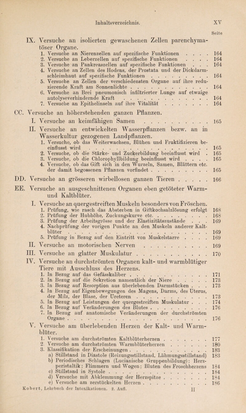 Seite IX. Versuche an isolierten gewaschenen Zellen parenchyma¬ töser Organe. 1. Versuche an Nierenzellen auf spezifische Funktionen .... 164 2. Versuche an Leberzellen auf spezifische Funktionen .... 164 3. Versuche an Pankreaszellen auf spezifische Funktionen . . . 164 4. Versuche an Zellen des Hodens, der Prostata und der Dickdarm¬ schleimhaut auf spezifische Funktionen.164 5. Versuche an Zellen der verschiedensten Organe auf ihre redu¬ zierende Kraft am Sonnenlichte.164 6. Versuche an Brei pneumonisch infiltrierter Lunge auf etwaige autolyseverhindernde Kraft .164 7. Versuche an Epithelinseln auf ihre Vitalität.164 CC. Versuche an höherstehenden ganzen Pflanzen. I. Versuche an keimfähigen Samen .165 II. Versuche an entwickelten Wasserpflanzen bezw. an in Wasserkultur gezogenen Landpflanzen. 1. Versuche, ob das Weiterwachsen, Blühen und Fruktifizieren be¬ einflusst wird.165 2. Versuche, ob die Stärke- und Zuckerbildung beeinflusst wird . 165 3. Versuche, ob die Chlorophyllbildung beeinflusst wird .... 165 4. Versuche, ob das Gift sich in den Wurzeln, Samen, Blättern etc. der damit begossenen Pflanzen vorfindet.165 DD. Versuche an grösseren wirbellosen ganzen Tieren.166 EE. Versuche an ausgeschnittenen Organen eben getöteter Warm- und Kaltblüter. I. Versuche an quergestreiften Muskeln besonders von Fröschen. 1. Prüfung, wie rasch das Absterben in Giftkochsalzlösung erfolgt 168 2. Prüfung der Hubhöhe, Zuckungskurve etc.168 3. Prüfung der Arbeitsgrösse und der Elastizitätszustände . . . 169 4. Nachprüfung der vorigen Punkte an den Muskeln anderer Kalt¬ blüter .169 5. Prüfung in Bezug auf den Eintritt von Muskelstarre .... 169 II. Versuche an motorischen Nerven.169 III. Versuche an glatter Muskulatur.170 IV. Versuche an durchströmten Organen kalt- und warmblütiger Tiere mit Ausschluss des Herzens. 1. In Bezug auf das Gefässkaliber.171 2. In Bezug auf die Sekretion namentlich der Niere.173 3. In Bezug auf Resorption aus überlebenden Darmstücken . . . 173 4. In Bezug auf Eigenbewegungen des Magens, Darms, des Uterus, der Milz, der Blase, der Ureteren.173 5. In Bezug auf Leistungen der quergestreiften Muskulatur . . . 174 6. In Bezug auf Veränderungen des Blutes.176 7. In Bezug auf anatomische Veränderungen der durchströmten V. Versuche am überlebenden Herzen der Kalt- und Warm¬ blüter. 1. Versuche am durchströmten Kaltblüterherzen.177 2. Versuche am durchströmten Warmblüterherzen.180 3. Klassifikation der Erscheinungen.183 a) Stillstand in Diastole (Reizungsstillstand, Lähmungsstillstand) 183 b) Periodisches Schlagen (Lucianische Gruppenbildung); Herz¬ peristaltik; Flimmern und Wogen; Bluten des Froschherzens 184 c) Stillstand in Systole.184 d) Versuche mit Abklemmung der Herzspitze.184 e) Versuche am zerstückelten Herzen.186