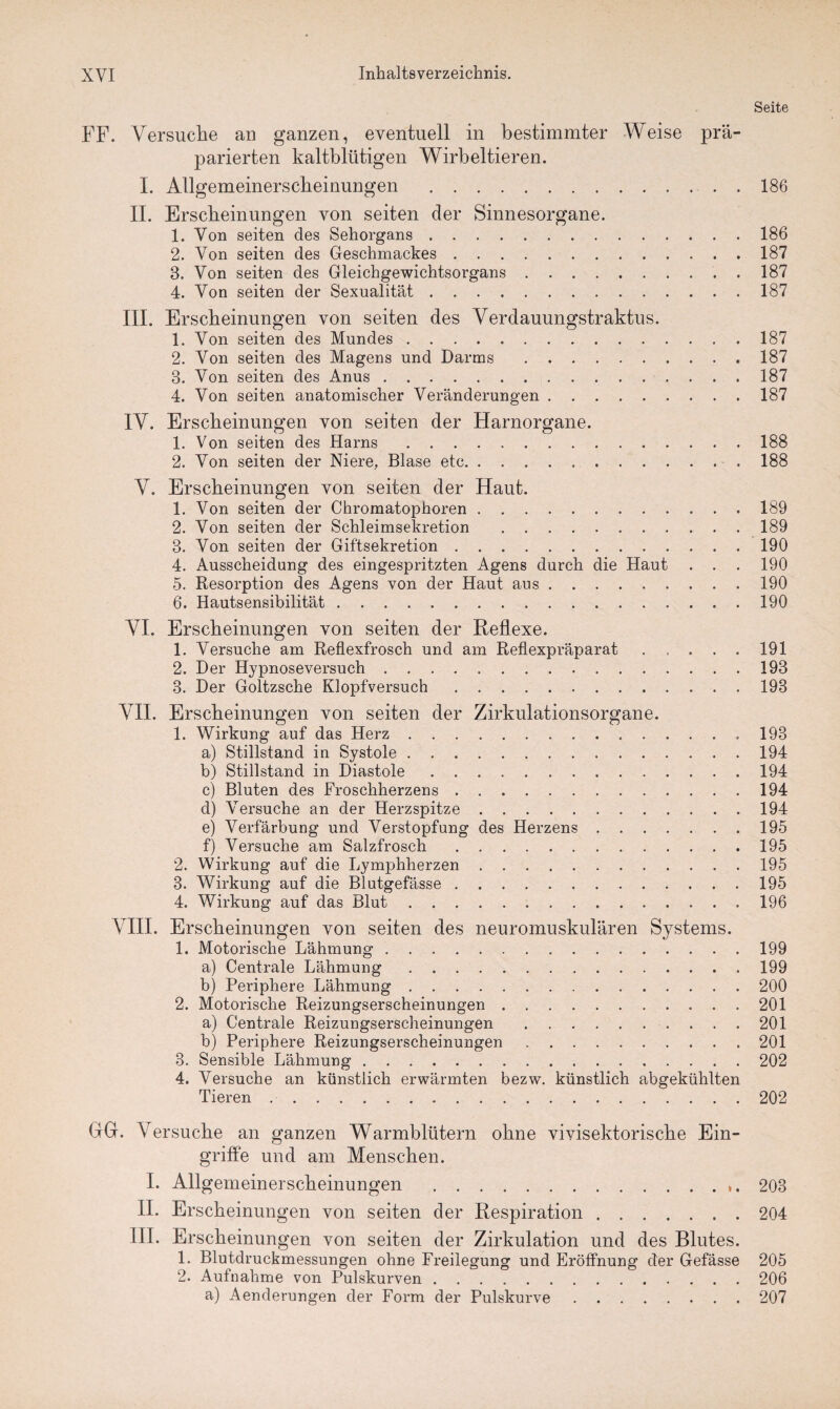 Seite FF. Versuche an ganzen, eventuell in bestimmter Weise prä¬ parierten kaltblütigen Wirbeltieren. I. Allgemeinerscheinungen .186 II. Erscheinungen von seiten der Sinnesorgane. 1. Von seiten des Sehorgans.186 2. Von seiten des Geschmackes.187 8. Von seiten des Gleichgewichtsorgans.187 4. Von seiten der Sexualität.187 III. Erscheinungen von seiten des Verdauungstraktus. 1. Von seiten des Mundes.187 2. Von seiten des Magens und Darms .187 8. Von seiten des Anus.187 4. Von seiten anatomischer Veränderungen.187 IV. Erscheinungen von seiten der Harnorgane. 1. Von seiten des Harns.188 2. Von seiten der Niere, Blase etc.188 V. Erscheinungen von seiten der Haut. 1. Von seiten der Chromatophoren.189 2. Von seiten der Schleimsekretion .189 3. Von seiten der Giftsekretion.190 4. Ausscheidung des eingespritzten Agens durch die Haut . . . 190 5. Resorption des Agens von der Haut aus.190 6. Hautsensibilität.190 VI. Erscheinungen von seiten der Reflexe. 1. Versuche am Reflexfrosch und am Reflexpräparat.191 2. Der Hypnoseversuch.193 3. Der Goltzsche Klopfversuch.198 VII. Erscheinungen von seiten der Zirkulationsorgane. 1. Wirkung auf das Herz. 193 a) Stillstand in Systole.194 b) Stillstand in Diastole.194 c) Bluten des Froschherzens.194 d) Versuche an der Herzspitze.194 e) Verfärbung und Verstopfung des Herzens.195 f) Versuche am Salzfrosch.195 2. Wirkung auf die Lymphherzen . 195 3. Wirkung auf die Blutgefässe.195 4. Wirkung auf das Blut.196 VIII. Erscheinungen von seiten des neuromuskulären Systems. 1. Motorische Lähmung ..199 a) Centrale Lähmung.199 b) Periphere Lähmung.200 2. Motorische Reizungserscheinungen. 201 a) Centrale Reizungserscheinungen .201 b) Periphere Reizungserscheinungen.201 3. Sensible Lähmung.202 4. Versuche an künstlich erwärmten bezw. künstlich abgekühlten Tieren ..202 GG. Versuche an ganzen Warmblütern ohne vivisektorische Ein¬ griffe und am Menschen. I. Allgemeinerscheinungen .203 II. Erscheinungen von seiten der Respiration.204 III. Erscheinungen von seiten der Zirkulation und des Blutes. 1. Blutdruckmessungen ohne Freilegung und Eröffnung der Gefässe 205 2. Aufnahme von Pulskurven.206 a) Aenderungen der Form der Pulskurve.207