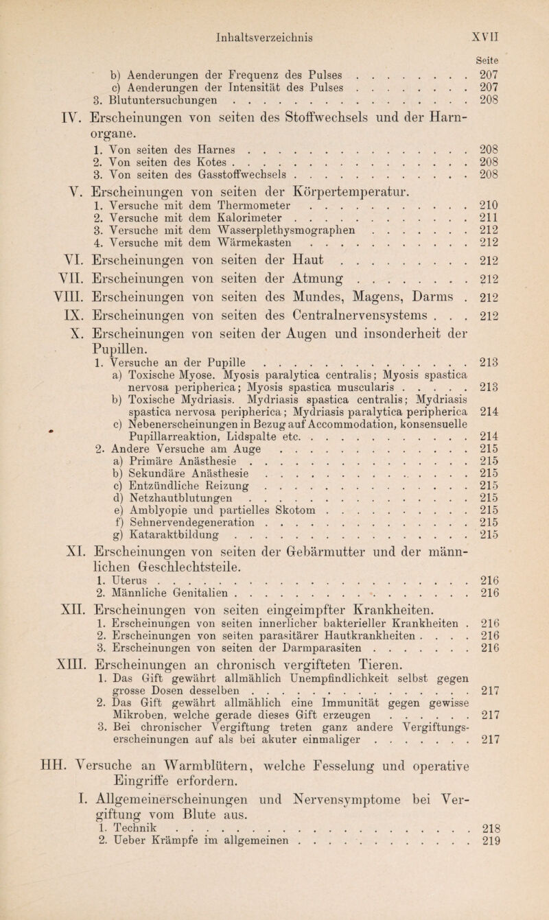 Seite b) Aenderungen der Frequenz des Pulses.207 c) Aenderungen der Intensität des Pulses.207 3. Blutuntersuchungen.208 IY. Erscheinungen von seiten des Stoffwechsels und der Harn¬ organe. 1. Von seiten des Harnes.208 2. Von seiten des Kotes.208 3. Von seiten des Gasstoffwechsels.208 Y. Erscheinungen von seiten der Körpertemperatur. 1. Versuche mit dem Thermometer.210 2. Versuche mit dem Kalorimeter.211 3. Versuche mit dem Wasserplethysmographen.212 4. Versuche mit dem Wärmekasten.212 YI. Erscheinungen von seiten der Haut.212 YII. Erscheinungen von seiten der Atmung.£12 YIII. Erscheinungen von seiten des Mundes, Magens, Darms . 212 IX. Erscheinungen von seiten des Centralnervensystems . . . 212 X. Erscheinungen von seiten der Augen und insonderheit der Pupillen. 1. Versuche an der Pupille.213 a) Toxische Myose. Myosis paralytica centralis; Myosis spastica nervosa peripherica; Myosis spastica muscularis ..... 213 b) Toxische Mydriasis. Mydriasis spastica centralis; Mydriasis spastica nervosa peripherica; Mydriasis paralytica peripherica 214 c) Nebenerscheinungen in Bezug auf Accommodation, konsensuelle Pupillarreaktion, Lidspalte etc.214 2. Andere Versuche am Auge.215 a) Primäre Anästhesie.215 b) Sekundäre Anästhesie.215 c) Entzündliche Reizung.215 d) Netzhautblutungen.215 e) Amblyopie und partielles Skotom.215 f) Sehnervendegeneration.215 g) Kataraktbildung.215 XI. Erscheinungen von seiten der Gebärmutter und der männ¬ lichen Geschlechtsteile. 1. Uterus.216 2. Männliche Genitalien.216 XII. Erscheinungen von seiten eingeimpfter Krankheiten. 1. Erscheinungen von seiten innerlicher bakterieller Krankheiten . 216 2. Erscheinungen von seiten parasitärer Hautkrankheiten .... 216 3. Erscheinungen von seiten der Darmparasiten.216 XIII. Erscheinungen an chronisch vergifteten Tieren. 1. Das Gift gewährt allmählich Unempfindlichkeit selbst gegen grosse Dosen desselben.217 2. Das Gift gewährt allmählich eine Immunität gegen gewisse Mikroben, welche gerade dieses Gift erzeugen.217 3. Bei chronischer Vergiftung treten ganz andere Vergiftungs¬ erscheinungen auf als bei akuter einmaliger.217 HH. Yersuche an Warmblütern, welche Fesselung und operative Eingriffe erfordern. I. Allgemeinerscheinungen und Nervensymptome bei Ver¬ giftung vom Blute aus. 1. Technik.218 2. Ueber Krämpfe im allgemeinen.219