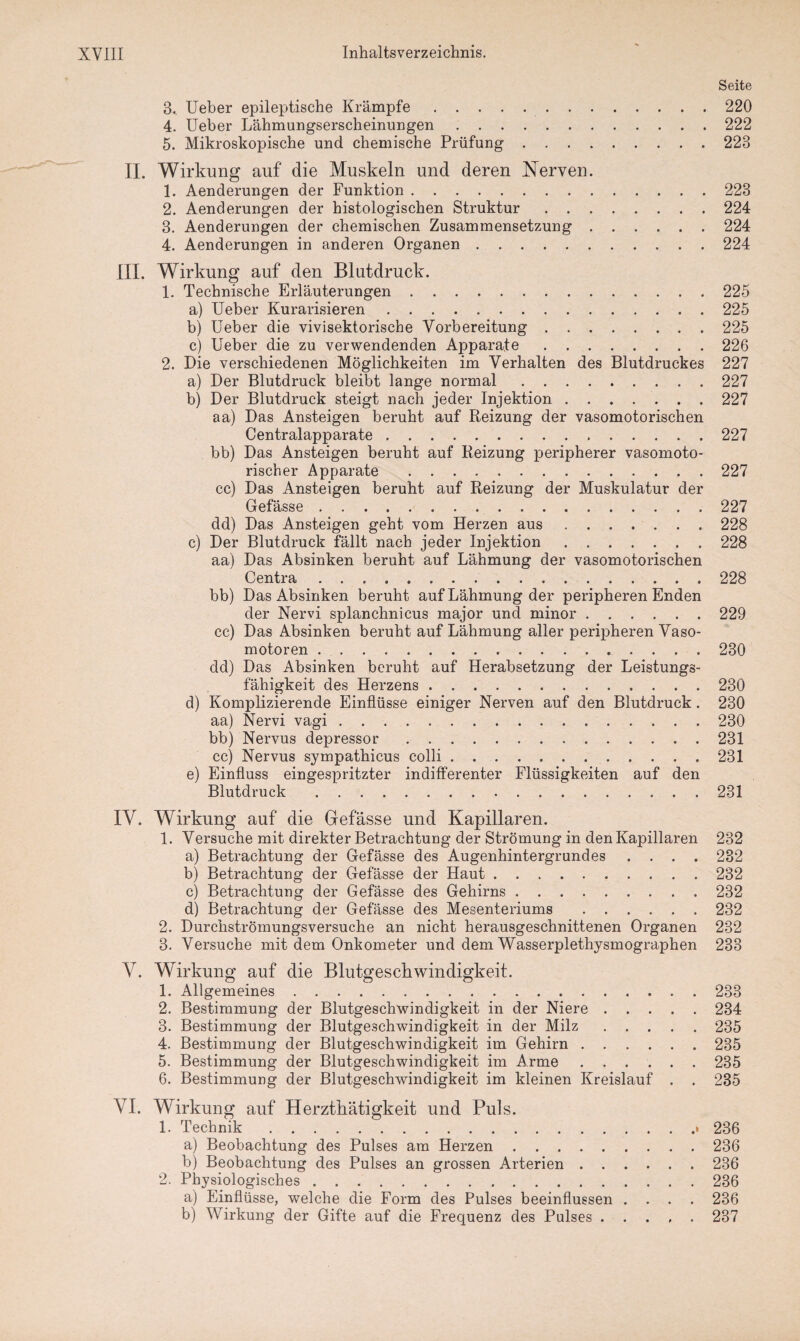 3. Ueber epileptische Krämpfe. 4. Ueber Lähmungserscheinungen. 5. Mikroskopische und chemische Prüfung. II. Wirkung auf die Muskeln und deren Nerven. 1. Aenderungen der Funktion. 2. Aenderungen der histologischen Struktur. 3. Aenderungen der chemischen Zusammensetzung. 4. Aenderungen in anderen Organen. III. Wirkung auf den Blutdruck. 1. Technische Erläuterungen. a) Ueber Kurarisieren. b) Ueber die vivisektorische Vorbereitung. c) Ueber die zu verwendenden Apparate. 2. Die verschiedenen Möglichkeiten im Verhalten des Blutdruckes a) Der Blutdruck bleibt lange normal. b) Der Blutdruck steigt nach jeder Injektion. aa) Das Ansteigen beruht auf Reizung der vasomotorischen Centralapparate. bb) Das Ansteigen beruht auf Reizung peripherer vasomoto¬ rischer Apparate . cc) Das Ansteigen beruht auf Reizung der Muskulatur der Gefässe. dd) Das Ansteigen geht vom Herzen aus. c) Der Blutdruck fällt nach jeder Injektion. aa) Das Absinken beruht auf Lähmung der vasomotorischen Centra. bb) Das Absinken beruht auf Lähmung der peripheren Enden der Nervi splanchnicus major und minor. cc) Das Absinken beruht auf Lähmung aller peripheren Vaso¬ motoren . dd) Das Absinken beruht auf Herabsetzung der Leistungs¬ fähigkeit des Herzens. d) Komplizierende Einflüsse einiger Nerven auf den Blutdruck . aa) Nervi vagi. bb) Nervus depressor. cc) Nervus sympathicus colli. e) Einfluss eingespritzter indifferenter Flüssigkeiten auf den Blutdruck . Seite 220 222 223 223 224 224 224 225 225 225 226 227 227 227 227 227 227 228 228 228 229 230 230 230 230 231 231 231 IV. Wirkung auf die Gefässe und Kapillaren. 1. Versuche mit direkter Betrachtung der Strömung in den Kapillaren 232 a) Betrachtung der Gefässe des Augenhintergrundes .... 232 b) Betrachtung der Gefässe der Haut.232 c) Betrachtung der Gefässe des Gehirns.232 d) Betrachtung der Gefässe des Mesenteriums .232 2. Durchströmungsversuche an nicht herausgeschnittenen Organen 232 3. Versuche mit dem Onkometer und dem Wasserplethysmographen 233 V. Wirkung auf die Blutgeschwindigkeit. 1. Allgemeines.233 2. Bestimmung der Blutgeschwindigkeit in der Niere.234 3. Bestimmung der Blutgeschwindigkeit in der Milz.235 4. Bestimmung der Blutgeschwindigkeit im Gehirn.235 5. Bestimmung der Blutgeschwindigkeit im Arme.235 6. Bestimmung der Blutgeschwindigkeit im kleinen Kreislauf . . 235 VI. Wirkung auf Herztkätigkeit und Puls. 1. Technik.• 236 a) Beobachtung des Pulses am Herzen.236 b) Beobachtung des Pulses an grossen Arterien.236 2. Physiologisches.236 a) Einflüsse, welche die Form des Pulses beeinflussen .... 236 b) Wirkung der Gifte auf die Frequenz des Pulses.237