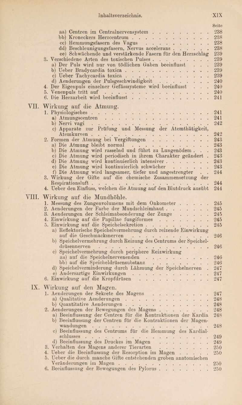 Seite aa) Centren im Centralnervensystem.238 bb) Kroneckers Herzcentrum.238 cc) Hemmungsfasern des Vagus.238 dd) Beschleunigungsfasern, Nervus accelerans.238 ee) Schwächende und verstärkende Fasern für den Herzschlag 239 3. Verschiedene Arten des toxischen Pulses.239 a) Der Puls wird nur von tödlichen Gaben beeinflusst . . . 239 b) Ueber Bradycardia toxica.239 c) Ueber Tachycardia toxica.239 d) Aenderungen der Pulsgeschwindigkeit.240 4. Der Eigenpuls einzelner Gefässsysteme wird beeinflusst . . . 240 5. Venenpuls tritt auf.240 6. Die Herzarbeit wird beeinflusst.241 VII. Wirkung auf die Atmung. 1. Physiologisches.241 a) Atmungscentren.241 b) Nervi vagi.242 c) Apparate zur Prüfung und Messung der Atemthätigkeit, Atemkurven.242 2. Formen der Atmung bei Vergiftungen.243 a) Die Atmung bleibt normal.243 b) Die Atmung wird rasselnd und führt zu Lungenödem . . . 243 c) Die Atmung wird periodisch in ihrem Charakter geändert . 243 d) Die Atmung wird kontinuierlich intensiver.243 e) Die Atmung wird kontinuierlich schwächer.243 f) Die Atmung wird langsamer, tiefer und angestrengter . . 244 3. Wirkung der Gifte auf die chemische Zusammensetzung der Respirationsluft. 244 4. Ueber den Einfluss, welchen die Atmung auf den Blutdruck ausübt 244 VIII. Wirkung auf die Mundhöhle. 1. Messung des Zungenvolumens mit dem Onkometer.245 2. Aenderungen der Farbe der Mundschleimhaut.245 3. Aenderungen der Schleimabsonderung der Zunge.245 4. Einwirkung auf die Papillae fungiformes.245 5. Einwirkung auf die Speichelsekretion.245 a) Reflektorische Speichelvermehrung durch reizende Einwirkung auf die Geschmacksnerven . 246 b) Speichelvermehrung durch Reizung des Centrums der Speichel¬ drüsennerven ..246 c) Speichelvermehrung durch periphere Reizwirkung aa) auf die Speichelnervenenden . 246 bb) auf die Speicheldrüsensubstanz.246 d) Speichelverminderung durch Lähmung der Speichelnerven . 247 e) Andersartige Einwirkungen.247 6. Einwirkung auf die Kropfdrüsen.247 IX. Wirkung auf den Magen. 1. Aenderungen der Sekrete des Magens .247 a) Qualitative Aenderungen.248 b) Quantitative Aenderungen.248 2. Aenderungen der Bewegungen de3 Magens.248 a) Beeinflussung der Centren für die Kontraktionen der Kardia 248 b) Beeinflussung der Centren für die Kontraktionen der Magen¬ wandungen .248 c) Beeinflussung des Centrums für die Hemmung des Kardial¬ schlusses .249 d) Beeinflussung des Druckes im Magen .249 3. Verhalten des Magens anderer Tierarten.250 4. Ueber die Beeinflussung der Resorption im Magen.250 5. Ueber die durch manche Gifte entstehenden groben anatomischen Veränderungen im Magen.250 6. Beeinflussung der Bewegungen des Pylorus.250