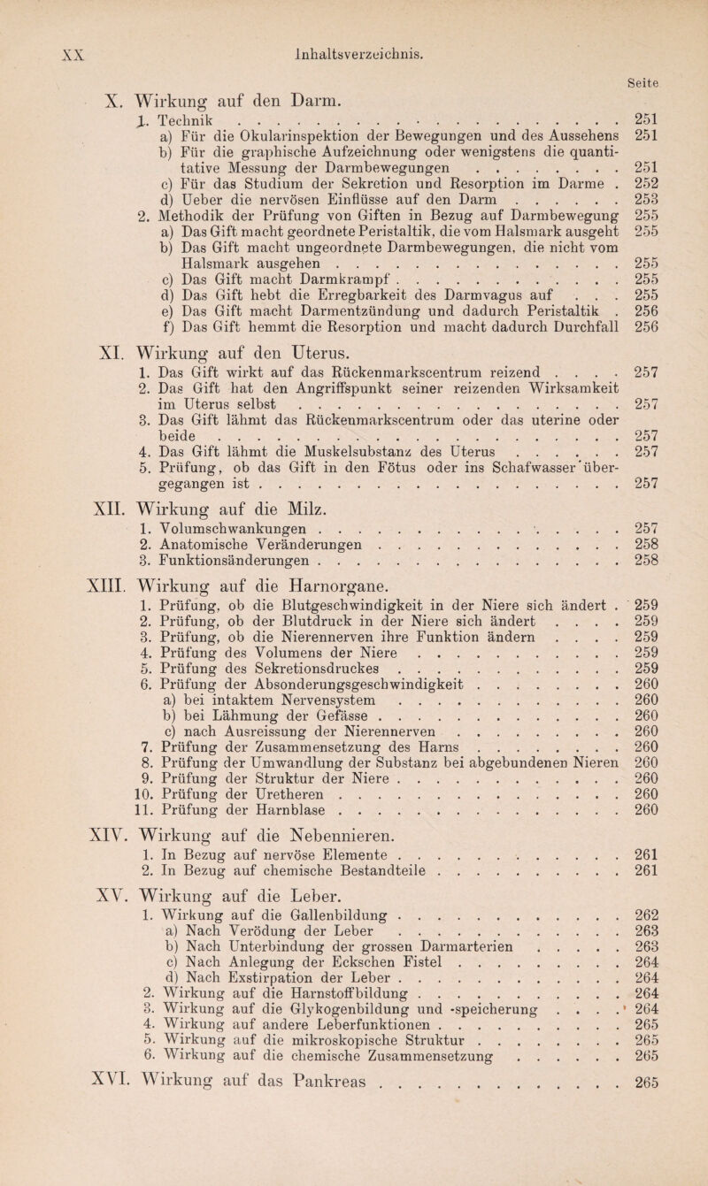 Seite X. Wirkung auf den Darm. JL. Technik..251 a) Für die Okularinspektion der Bewegungen und des Aussehens 251 b) Für die graphische Aufzeichnung oder wenigstens die quanti¬ tative Messung der Darmbewegungen .251 c) Für das Studium der Sekretion und Resorption im Darme . 252 d) Ueber die nervösen Einflüsse auf den Darm.253 2. Methodik der Prüfung von Giften in Bezug auf Darmbewegung 255 a) Das Gift macht geordnete Peristaltik, die vom Halsmark ausgeht 255 b) Das Gift macht ungeordnete Darmbewegungen, die nicht vom Halsmark ausgehen.255 c) Das Gift macht Darmkrampf.255 d) Das Gift hebt die Erregbarkeit des Darmvagus auf . . . 255 e) Das Gift macht Darmentzündung und dadurch Peristaltik . 256 f) Das Gift hemmt die Resorption und macht dadurch Durchfall 256 XI. Wirkung auf den Uterus. 1. Das Gift wirkt auf das Rückenmarkscentrum reizend .... 257 2. Das Gift hat den Angriffspunkt seiner reizenden Wirksamkeit im Uterus selbst.257 3. Das Gift lähmt das Rückenmarkscentrum oder das uterine oder beide.257 4. Das Gift lähmt die Muskelsubstanz des Uterus.257 5. Prüfung, ob das Gift in den Fötus oder ins Schafwasser’über¬ gegangen ist.257 XII. Wirkung auf die Milz. 1. Volumschwankungen. 257 2. Anatomische Veränderungen.258 3. Funktionsänderungen.258 XIII. Wirkung auf die Harnorgane. 1. Prüfung, ob die Blutgeschwindigkeit in der Niere sich ändert . 259 2. Prüfung, ob der Blutdruck in der Niere sich ändert .... 259 3. Prüfung, ob die Nierennerven ihre Funktion ändern .... 259 4. Prüfung des Volumens der Niere.259 5. Prüfung des Sekretionsdruckes.259 6. Prüfung der Absonderungsgeschwindigkeit.260 a) bei intaktem Nervensystem.260 b) bei Lähmung der Gefässe.260 c) nach Ausreissung der Nierennerven.260 7. Prüfung der Zusammensetzung des Harns.260 8. Prüfung der Umwandlung der Substanz bei abgebundenen Nieren 260 9. Prüfung der Struktur der Niere.260 10. Prüfung der Uretheren.260 11. Prüfung der Harnblase.260 XIV. Wirkung auf die Nebennieren. 1. In Bezug auf nervöse Elemente.261 2. In Bezug auf chemische Bestandteile.261 XV. Wirkung auf die Leber. 1. Wirkung auf die Gallenbildung.262 a) Nach Verödung der Leber.263 b) Nach Unterbindung der grossen Darmarterien.263 c) Nach Anlegung der Eckschen Fistel.264 d) Nach Exstirpation der Leber.264 2. Wirkung auf die Harnstoffbildung.264 3. Wirkung auf die Glykogenbildung und -Speicherung . . . . • 264 4. Wirkung auf andere Leberfunktionen.265 5. Wirkung auf die mikroskopische Struktur.265 6. Wirkung auf die chemische Zusammensetzung.265 XVI. Wirkung auf das Pankreas.265