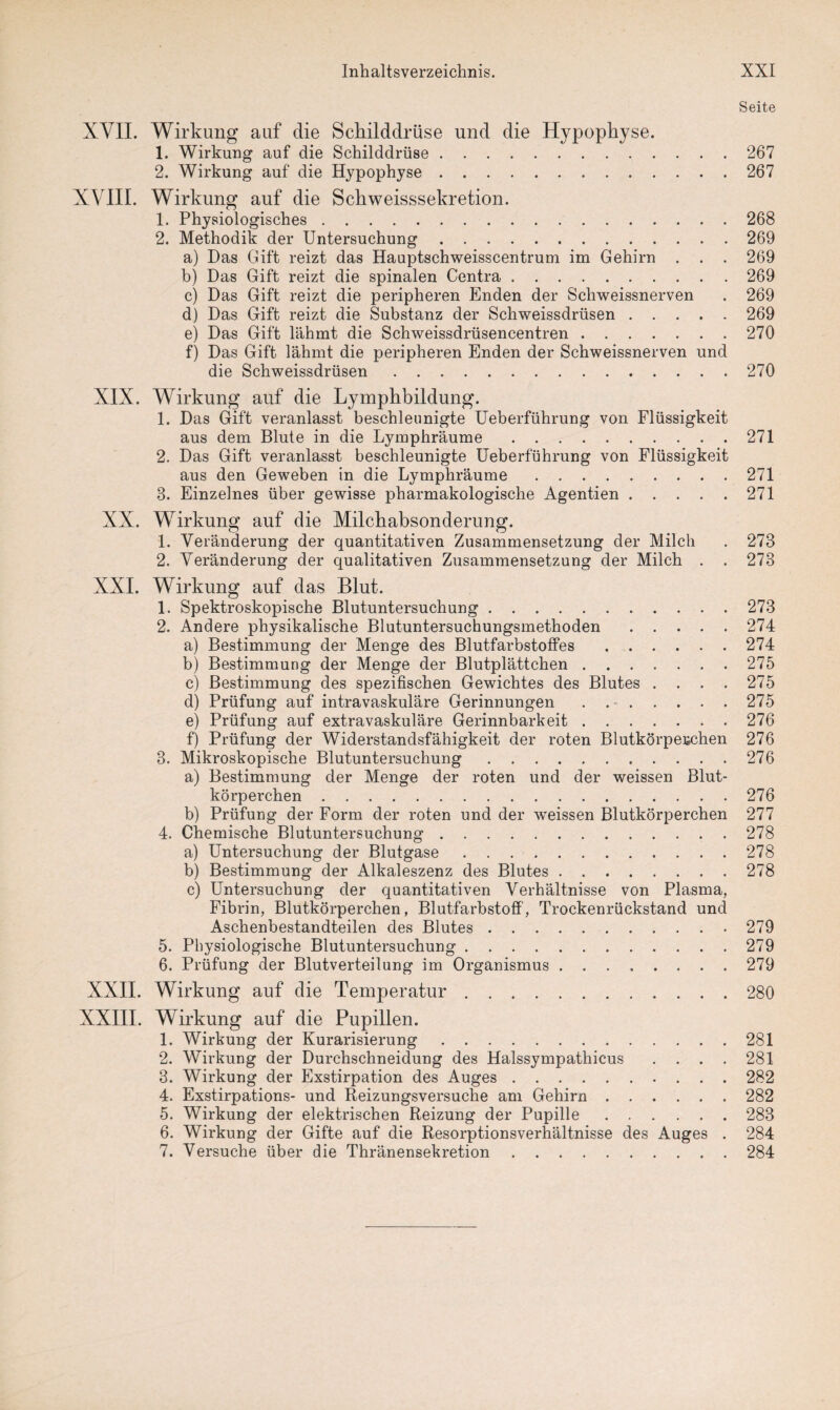 Seite XVII. Wirkung auf die Schilddrüse und die Hypophyse. 1. Wirkung auf die Schilddrüse.267 2. Wirkung auf die Hypophyse.267 XVIII. Wirkung auf die Schweisssekretion. 1. Physiologisches.268 2. Methodik der Untersuchung.269 a) Das Gift reizt das Hauptschweisscentrum im Gehirn . . . 269 b) Das Gift reizt die spinalen Centra.269 c) Das Gift reizt die peripheren Enden der Schweissnerven . 269 d) Das Gift reizt die Substanz der Schweissdrüsen.269 e) Das Gift lähmt die Schweissdrüsencentren.270 f) Das Gift lähmt die peripheren Enden der Schweissnerven und die Schweissdrüsen.270 XIX. Wirkung auf die Lymphbildung. 1. Das Gift veranlasst beschleunigte Ueberführung von Flüssigkeit aus dem Blute in die Lymphräume.271 2. Das Gift veranlasst beschleunigte Ueberführung von Flüssigkeit aus den Geweben in die Lymphräume.271 3. Einzelnes über gewisse pharmakologische Agentien.271 XX. Wirkung auf die Milchabsonderung. 1. Veränderung der quantitativen Zusammensetzung der Milch . 273 2. Veränderung der qualitativen Zusammensetzung der Milch . . 273 XXI. Wirkung auf das Blut. 1. Spektroskopische Blutuntersuchung.273 2. Andere physikalische Blutuntersuchungsmethoden.274 a) Bestimmung der Menge des Blutfarbstoffes.274 b) Bestimmung der Menge der Blutplättchen.275 c) Bestimmung des spezifischen Gewichtes des Blutes . . . . 275 d) Prüfung auf intravaskuläre Gerinnungen . 275 e) Prüfung auf extravaskuläre Gerinnbarkeit.276 f) Prüfung der Widerstandsfähigkeit der roten Blutkörperchen 276 3. Mikroskopische Blutuntersuchung.276 a) Bestimmung der Menge der roten und der weissen Blut¬ körperchen .276 b) Prüfung der Form der roten und der weissen Blutkörperchen 277 4. Chemische Blutuntersuchung.278 a) Untersuchung der Blutgase.278 b) Bestimmung der Alkaleszenz des Blutes.278 c) Untersuchung der quantitativen Verhältnisse von Plasma, Fibrin, Blutkörperchen, Blutfarbstoff, Trockenrückstand und Aschenbestandteilen des Blutes.279 5. Physiologische Blutuntersuchung.279 6. Prüfung der Blutverteilung im Organismus.279 XXII. Wirkung auf die Temperatur.280 XXIII. Wirkung auf die Pupillen. 1. Wirkung der Kurarisierung.281 2. Wirkung der Durchschneidung des Halssympathicus . . . . 281 3. Wirkung der Exstirpation des Auges.282 4. Exstirpations- und Reizungsversuche am Gehirn.282 5. Wirkung der elektrischen Reizung der Pupille.283 6. Wirkung der Gifte auf die Resorptionsverhältnisse des Auges . 284 7. Versuche über die Thränensekretion.284